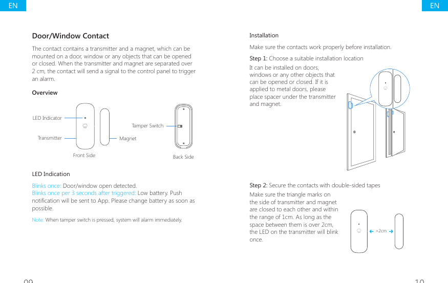 09 10InstallationMake sure the contacts work properly before installation.Step 1: Choose a suitable installation location It can be installed on doors, windows or any other objects that can be opened or closed. If it is applied to metal doors, please place spacer under the transmitter and magnet. Step 2: Secure the contacts with double-sided tapes Make sure the triangle marks on the side of transmitter and magnet are closed to each other and within the range of 1cm. As long as the space between them is over 2cm, the LED on the transmitter will blink once.>2cmDoor/Window Contact The contact contains a transmitter and a magnet, which can be mounted on a door, window or any objects that can be opened or closed. When the transmitter and magnet are separated over 2 cm, the contact will send a signal to the control panel to trigger an alarm.OverviewLED IndicatorTransmitterFront Side Back SideMagnetTamper SwitchLED IndicationBlinks once: Door/window open detected.Blinks once per 3 seconds after triggered: Low battery. Push QRWL&Agrave;FDWLRQZLOOEHVHQWWR$SS3OHDVHFKDQJHEDWWHU\DVVRRQDVpossible.Note: When tamper switch is pressed, system will alarm immediately.ENEN