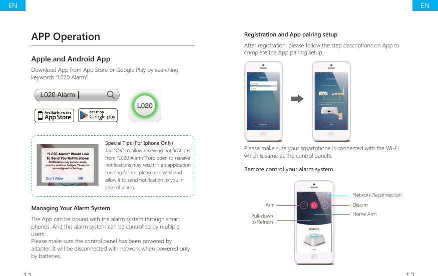 11 12Registration and App pairing setupAfter registration, please follow the step descriptions on App to complete the App pairing setup.Please make sure your smartphone is connected with the Wi-Fi which is same as the control panel&rsquo;s.Remote control your alarm system Pull-down to RefreshNetwork ReconnectionDisarmHome ArmArmAPP OperationApple and Android AppDownload App from App Store or Google Play by searching keywords &ldquo;L020 Alarm&rdquo;.-"MBSNSpecial Tips (For Iphone Only)7DS&acute;2.&micro;WRDOORZUHFHLYLQJQRWL&Agrave;FDWLRQVfrom &ldquo;L020 Alarm&rdquo;.Forbidden to receive QRWL&Agrave;FDWLRQVPD\UHVXOWLQDQDSSOLFDWLRQrunning failure, please re-install and DOORZLWWRVHQGQRWL&Agrave;FDWLRQWR\RXLQcase of alarm.Managing Your Alarm SystemThe App can be bound with the alarm system through smart phones. And this alarm system can be controlled by multiple users.Please make sure the control panel has been powered by adapter. It will be disconnected with network when powered only by batteries.ENEN