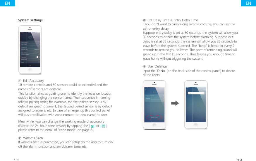 13 14System settingsŗ Edit Accessory10 remote controls and 30 sensors could be extended and the names of sensors are editable.This function aims at guiding user to identify the invasion location quickly by changing the sensor name. Their sequence in naming IROORZVSDLULQJRUGHUIRUH[DPSOHWKH&Agrave;UVWSDLUHGVHQVRULVE\default assigned to zone 1, the second paired sensor is by default assigned to zone 2, etc. In case of emergency, this control panel ZLOOSXVKQRWL&Agrave;FDWLRQZLWK]RQHQXPEHURUQHZQDPHWRXVHUMeanwhile, you can change the working mode of accessory (Except the 24-hour zone sensor) by tapping the [   ] or [   ], please refer to the detail of &ldquo;zone mode&rdquo; on page 8.Ř Wireless SirenIf wireless siren is purchased, you can setup on the app to turn on/off the alarm function and arm/disarm tone, etc.ř Exit Delay Time &amp; Entry Delay TimeIf you don&rsquo;t want to carry along remote controls, you can set the exit or entry delay.Suppose entry delay is set at 30 seconds, the system will allow you 30 seconds to disarm the system before alarming. Suppose exit delay is set at 35 seconds, the system will allow you 35 seconds to leave before the system is armed. The &ldquo;beep&rdquo; is heard in every 2 seconds to remind you to leave. The pace of reminding sound will speed up in the last 15 seconds. Thus leaves you enough time to leave home without triggering the system.Ś User DeletionInput the ID No. (on the back side of the control panel) to delete all the users.ENEN