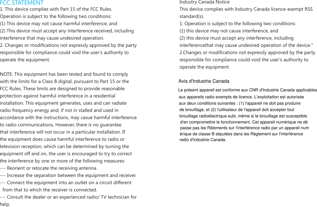 FCC STATEMENT1. This device complies with Part 15 of the FCC Rules.Operation is subject to the following two conditions:(1) This device may not cause harmful interference, and(2) This device must accept any interference received, including interference that may cause undesired operation.2. Changes or modications not expressly approved by the party responsible for compliance could void the user&rsquo;s authority to operate the equipment.NOTE: This equipment has been tested and found to comply with the limits for a Class B digital, pursuant to Part 15 or the FCC Rules. These limits are designed to provide reasonable protection against harmful interference in a residential installation. This equipment generates, uses and can radiate radio frequency energy and, if not in stalled and used in accordance with the instructions, may casue harmful interference to radio communications, However, there is no guarantee that interference will not occur in a particular installation. If the equipment does cause harmful interference to radio or television reception, which can be determined by turning the equipment off and on, the user is encouraged to try to correct the interference by one or more of the following measures:--- Reorient or relocate the receiving antenna.--- Increase the separation between the equipment and receiver.--- Connect the equipment into an outlet on a circuit different  from that to which the receiver is connected.--- Consult the dealer or an experienced radio/ TV technician for help.Industry Canada NoticeThis device complies with Industry Canada licence-exempt RSS standard(s).1. Operation is subject to the following two conditions:(1) this device may not cause interference, and  (2) this device must accept any interference, including interferencethat may cause undesired operation of the device."2.Changes or modications not expressly approved by the party responsible for compliance could void the user&rsquo;s authority to operate the equipment.Avis d'Industrie CanadaLe pr&eacute;sent appareil est conforme aux CNR d'Industrie Canada applicablesaux appareils radio exempts de licence. L'exploitation est autoris&eacute;eaux deux conditions suivantes : (1) l'appareil ne doit pas produirede brouillage, et (2) l'utilisateur de l'appareil doit accepter toutbrouillage radio&eacute;lectrique subi, m&ecirc;me si le brouillage est susceptibled'en compromettre le fonctionnement. Cet appareil num&eacute;rique ne d&eacute;passe pas les R&egrave;lements sur l'interf&eacute;rence radio par un appareil num&eacute;rique de classe B stipul&eacute;es dans les R&egrave;glement sur l'interf&eacute;renceredio d'industrie Canada.