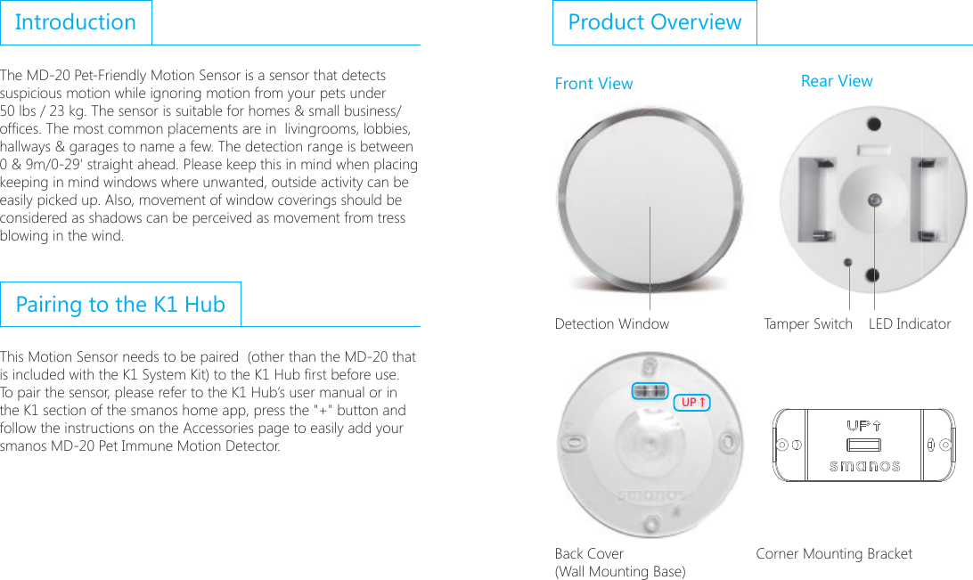IntroductionThe MD-20 Pet-Friendly Motion Sensor is a sensor that detects suspicious motion while ignoring motion from your pets under 50 lbs / 23 kg. The sensor is suitable for homes &amp; small business/ofces. The most common placements are in  livingrooms, lobbies, hallways &amp; garages to name a few. The detection range is between 0 &amp; 9m/0-29' straight ahead. Please keep this in mind when placing keeping in mind windows where unwanted, outside activity can be easily picked up. Also, movement of window coverings should be considered as shadows can be perceived as movement from tress blowing in the wind.Pairing to the K1 HubThis Motion Sensor needs to be paired  (other than the MD-20 that is included with the K1 System Kit) to the K1 Hub rst before use. To pair the sensor, please refer to the K1 Hub&rsquo;s user manual or in the K1 section of the smanos home app, press the "+" button and follow the instructions on the Accessories page to easily add your smanos MD-20 Pet Immune Motion Detector.Product OverviewFront View Rear View;6ɑ2mN N2mNN N N90&deg;Detection Window Tamper Switch LED Indicator;6ɑ2mN N2mNN N N90&deg;Back Cover (Wall Mounting Base) Corner Mounting Bracket