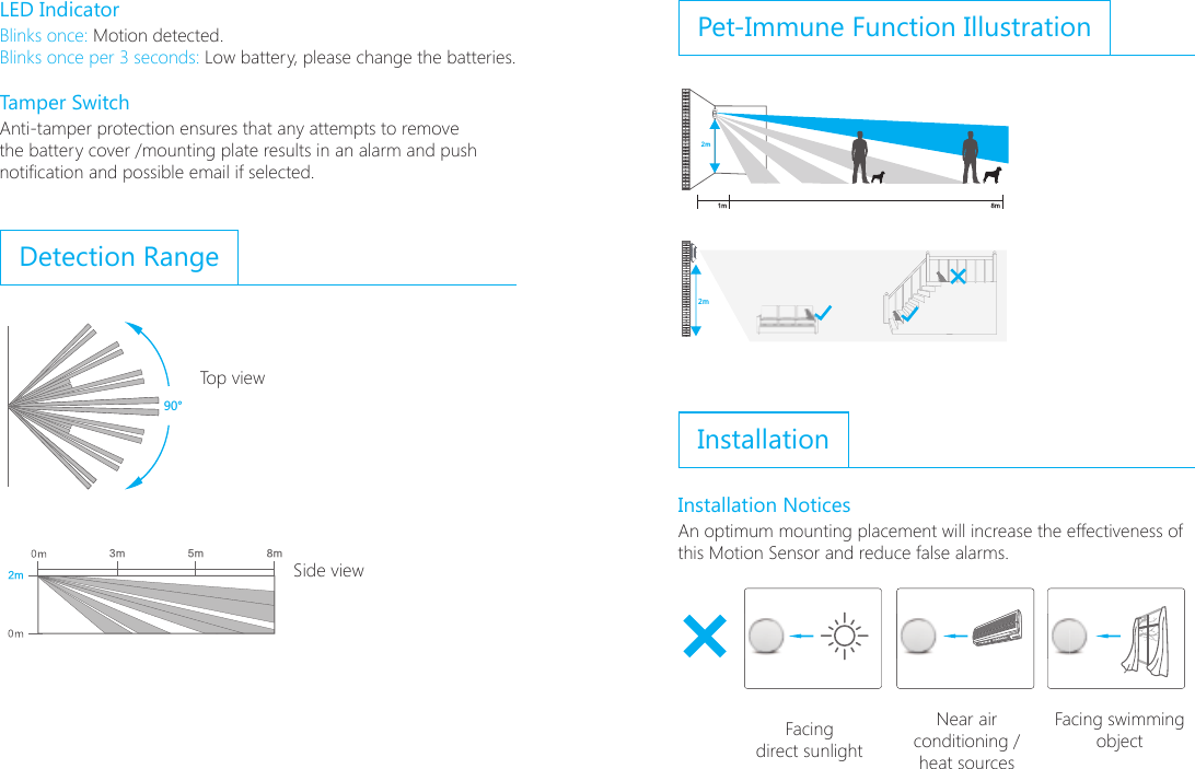 LED IndicatorBlinks once: Motion detected.Blinks once per 3 seconds: Low battery, please change the batteries.          Tamper SwitchAnti-tamper protection ensures that any attempts to remove the battery cover /mounting plate results in an alarm and push notication and possible email if selected.Detection Range ;6ɑ2mN N2mNN N N90&deg;Pet-Immune Function Illustration;6ɑ2mN N2mNN N N90&deg;InstallationInstallation NoticesAn optimum mounting placement will increase the effectiveness of this Motion Sensor and reduce false alarms.ON2-2.2 m(6.6&rsquo;-7.3&rsquo;)Facing direct sunlightNear air conditioning / heat sourcesFacing swimming objectTop viewSide view
