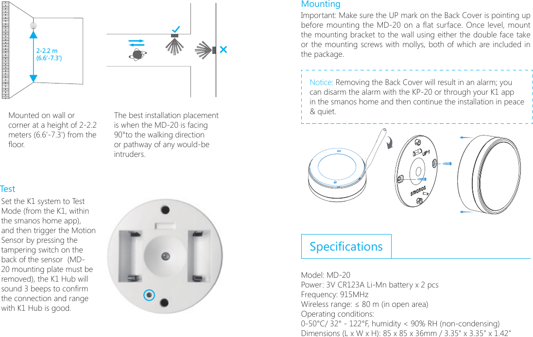 ON2-2.2 m(6.6&rsquo;-7.3&rsquo;)Mounted on wall or corner at a height of 2-2.2 meters (6.6'-7.3') from the oor.The best installation placement is when the MD-20 is facing 90&deg;to the walking direction or pathway of any would-be intruders.TestSet the K1 system to Test Mode (from the K1, within the smanos home app), and then trigger the Motion Sensor by pressing the tampering switch on the back of the sensor  (MD-20 mounting plate must be removed), the K1 Hub will sound 3 beeps to conrm the connection and range with K1 Hub is good.MountingImportant: Make sure the UP mark on the Back Cover is pointing up before mounting  the MD-20 on a at surface. Once level, mount the mounting bracket to the wall using either the double face take or the mounting screws with mollys, both of which are included in the package.Notice: Removing the Back Cover will result in an alarm; you can disarm the alarm with the KP-20 or through your K1 app  in the smanos home and then continue the installation in peace &amp; quiet.  SpecicationsModel: MD-20Power: 3V CR123A Li-Mn battery x 2 pcsFrequency: 915MHzWireless range: &le; 80 m (in open area)Operating conditions: 0-50&deg;C/ 32&deg; - 122&deg;F, humidity < 90% RH (non-condensing)Dimensions (L x W x H): 85 x 85 x 36mm / 3.35" x 3.35" x 1.42"