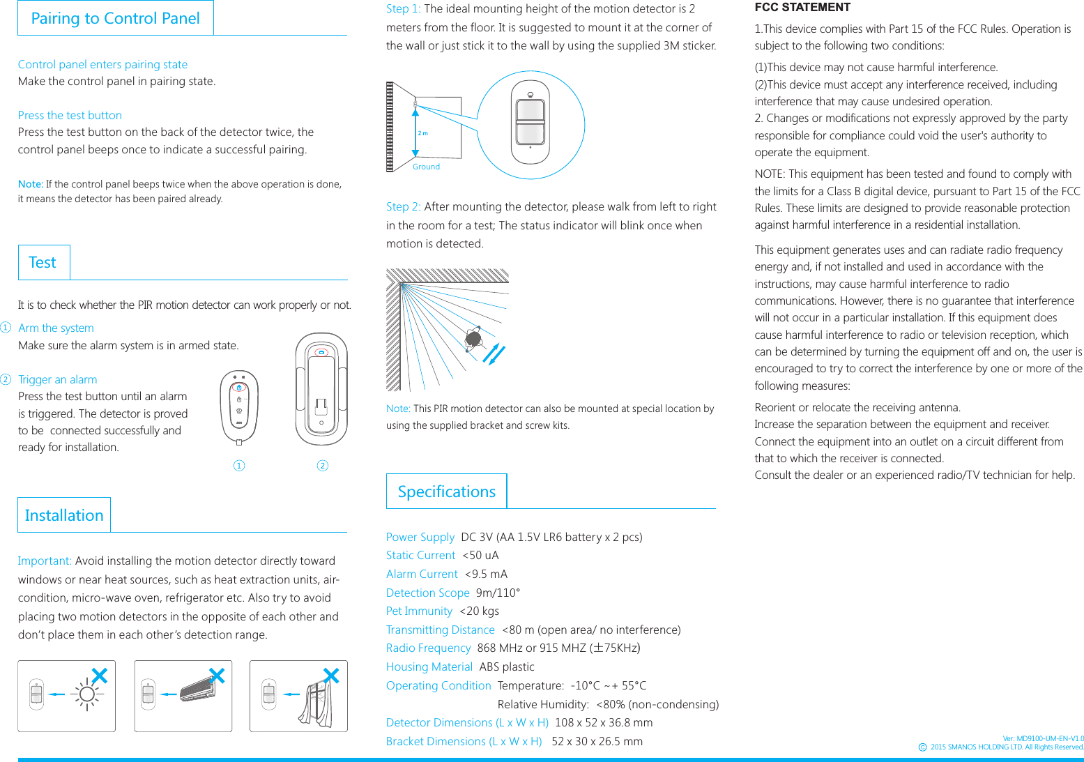 InstallationImportant: Avoid installing the motion detector directly toward windows or near heat sources, such as heat extraction units, air-condition, micro-wave oven, refrigerator etc. Also try to avoid placing two motion detectors in the opposite of each other and don&rsquo;t place them in each other&rsquo;s detection range. SpecificationsPower Supply  DC 3V (AA 1.5V LR6 battery x 2 pcs)Static Current  <50 uAAlarm Current  <9.5 mADetection Scope  9m/110&deg;Pet Immunity  <20kgsTransmitting Distance  <80 m (open area/ no interference)Radio Frequency  868 MHz or 915 MHZ (&plusmn;75KHz)Housing Material  ABS plasticOperating Condition  Temperature:  -10&deg;C ~+ 55&deg;C                                   Relative Humidity:  <80% (non-condensing)Detector Dimensions (L x W x H)  108 x 52 x 36.8 mmBracket Dimensions (L x W x H)   52 x 30 x 26.5 mmArm the systemMake sure the alarm system is in armed state. Trigger an alarmPress the test button until an alarm is triggered. The detector is proved to be  connected successfully and ready for installation. TestIt is to check whether the PIR motion detector can work properly or not.Pairing to Control PanelControl panel enters pairing stateMake the control panel in pairing state.Press the test buttonPress the test button on the back of the detector twice, the control panel beeps once to indicate a successful pairing.Note: If the control panel beeps twice when the above operation is done, it means the detector has been paired already.Step 1: The ideal mounting height of the motion detector is 2 meters from the floor. It is suggested to mount it at the corner of the wall or just stick it to the wall by using the supplied 3M sticker.2 mONGroundNote: This PIR motion detector can also be mounted at special location by using the supplied bracket and screw kits.Step 2: After mounting the detector, please walk from left to right in the room for a test; The status indicator will blink once when motion is detected.Ver: MD9100-UM-EN-V1.02015 SMANOS HOLDING LTD. All Rights Reserved.FCC STATEMENT1.This device complies with Part 15 of the FCC Rules. Operation is subject to the following two conditions:(1)This device may not cause harmful interference.(2)This device must accept any interference received, including interference that may cause undesired operation.2. Changes or modifications not expressly approved by the party responsible for compliance could void the user's authority to operate the equipment.NOTE: This equipment has been tested and found to comply with the limits for a Class B digital device, pursuant to Part 15 of the FCC Rules. These limits are designed to provide reasonable protection against harmful interference in a residential installation.This equipment generates uses and can radiate radio frequency energy and, if not installed and used in accordance with the instructions, may cause harmful interference to radio communications. However, there is no guarantee that interference will not occur in a particular installation. If this equipment does cause harmful interference to radio or television reception, which can be determined by turning the equipment off and on, the user is encouraged to try to correct the interference by one or more of the following measures:Reorient or relocate the receiving antenna.Increase the separation between the equipment and receiver.Connect the equipment into an outlet on a circuit different from that to which the receiver is connected.Consult the dealer or an experienced radio/TV technician for help.