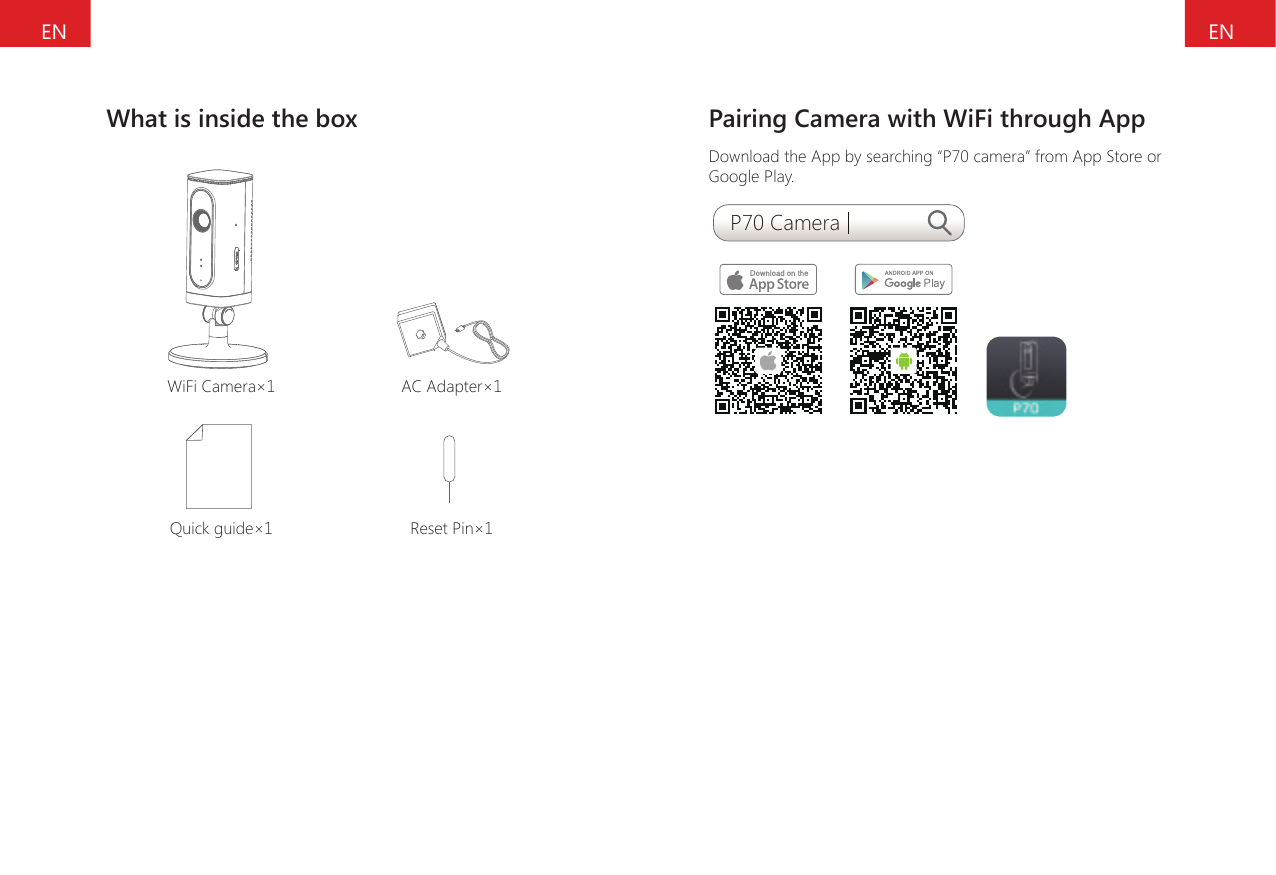ENENWhat is inside the boxWiFi Camera&times;1 AC Adapter&times;1Quick guide&times;1 Reset Pin&times;1Pairing Camera with WiFi through AppDownload the App by searching &ldquo;P70 camera&rdquo; from App Store or Google Play.P70 Camera