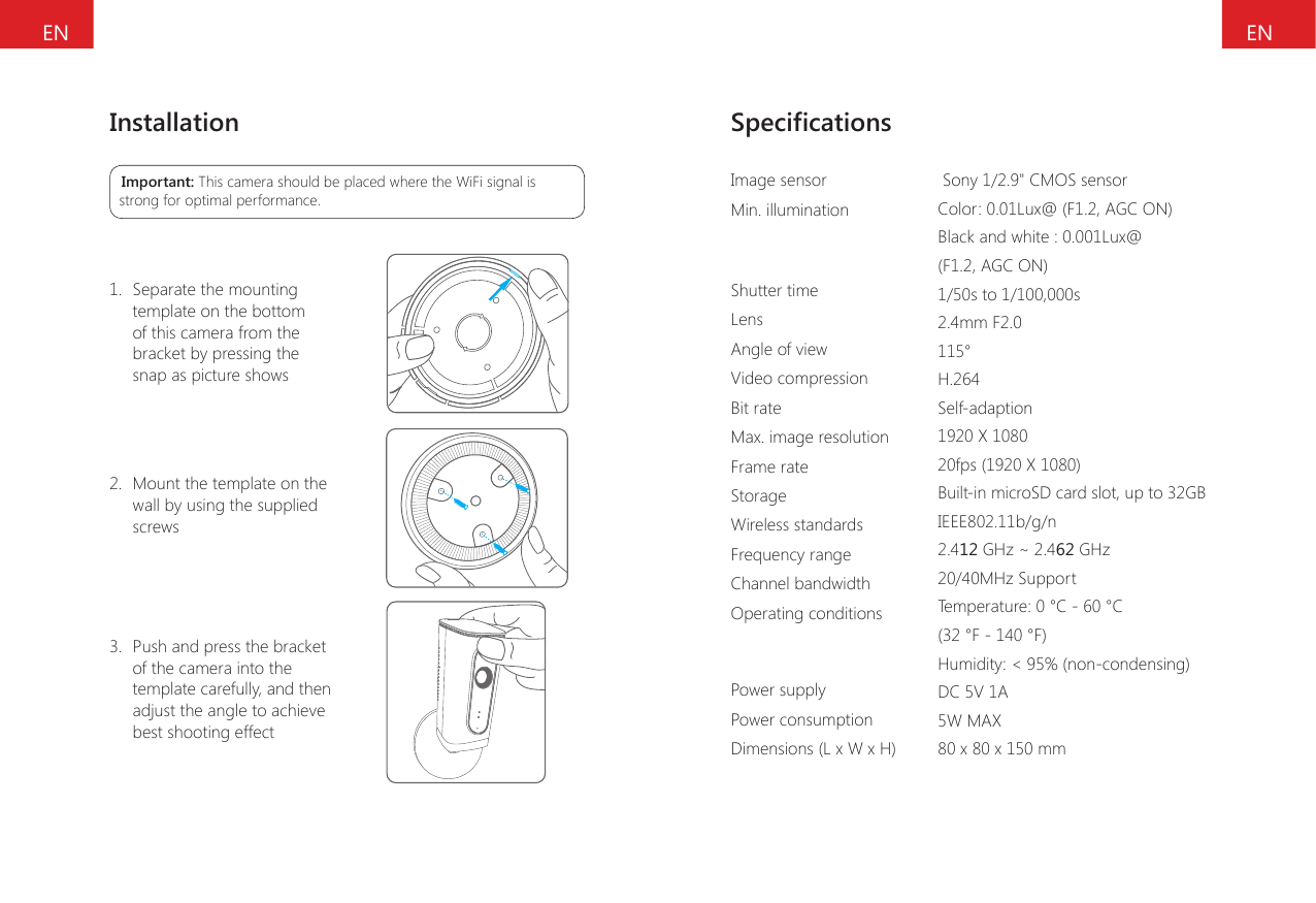 ENENInstallationImportant: This camera should be placed where the WiFi signal is strong for optimal performance.1. Separate the mountingtemplate on the bottomof this camera from thebracket by pressing thesnap as picture shows2. Mount the template on thewall by using the suppliedscrews3. Push and press the bracketof the camera into the template carefully, and then adjust the angle to achieve best shooting effectSpecicationsImage sensorMin. illuminationShutter timeLensAngle of viewVideo compressionBit rateMax. image resolutionFrame rateStorageWireless standardsFrequency rangeChannel bandwidthOperating conditionsPower supplyPower consumptionDimensions (L x W x H) Sony 1/2.9" CMOS sensorColor: 0.01Lux@ (F1.2, AGC ON) Black and white : 0.001Lux@ (F1.2, AGC ON)1/50s to 1/100,000s2.4mm F2.0115&deg;H.264Self-adaption1920 X 108020fps (1920 X 1080)Built-in microSD card slot, up to 32GB IEEE802.11b/g/n2.412 GHz ~ 2.462 GHz20/40MHz SupportTemperature: 0 &deg;C - 60 &deg;C (32 &deg;F - 140 &deg;F)Humidity: < 95% (non-condensing) DC 5V 1A5W MAX80 x 80 x 150 mm 