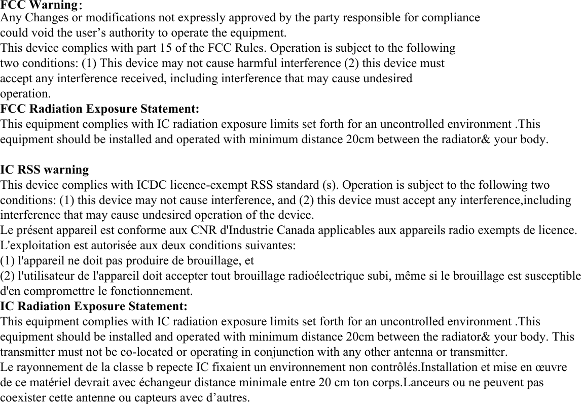 FCC Warning：Any Changes or modifications not expressly approved by the party responsible for compliancecould void the user&rsquo;s authority to operate the equipment.This device complies with part 15 of the FCC Rules. Operation is subject to the followingtwo conditions: (1) This device may not cause harmful interference (2) this device mustaccept any interference received, including interference that may cause undesiredoperation.FCC Radiation Exposure Statement:This equipment complies with IC radiation exposure limits set forth for an uncontrolled environment .This equipment should be installed and operated with minimum distance 20cm between the radiator&amp; your body. IC RSS warning  This device complies with ICDC licence-exempt RSS standard (s). Operation is subject to the following two conditions: (1) this device may not cause interference, and (2) this device must accept any interference,including interference that may cause undesired operation of the device.  Le pr&eacute;sent appareil est conforme aux CNR d'Industrie Canada applicables aux appareils radio exempts de licence.  L'exploitation est autoris&eacute;e aux deux conditions suivantes:  (1) l'appareil ne doit pas produire de brouillage, et  (2) l'utilisateur de l'appareil doit accepter tout brouillage radio&eacute;lectrique subi, m&ecirc;me si le brouillage est susceptible d'en compromettre le fonctionnement. IC Radiation Exposure Statement:  This equipment complies with IC radiation exposure limits set forth for an uncontrolled environment .This equipment should be installed and operated with minimum distance 20cm between the radiator&amp; your body. This transmitter must not be co-located or operating in conjunction with any other antenna or transmitter. Le rayonnement de la classe b repecte IC fixaient un environnement non contr&ocirc;l&eacute;s.Installation et mise en &oelig;uvre de ce mat&eacute;riel devrait avec &eacute;changeur distance minimale entre 20 cm ton corps.Lanceurs ou ne peuvent pas coexister cette antenne ou capteurs avec d&rsquo;autres. 