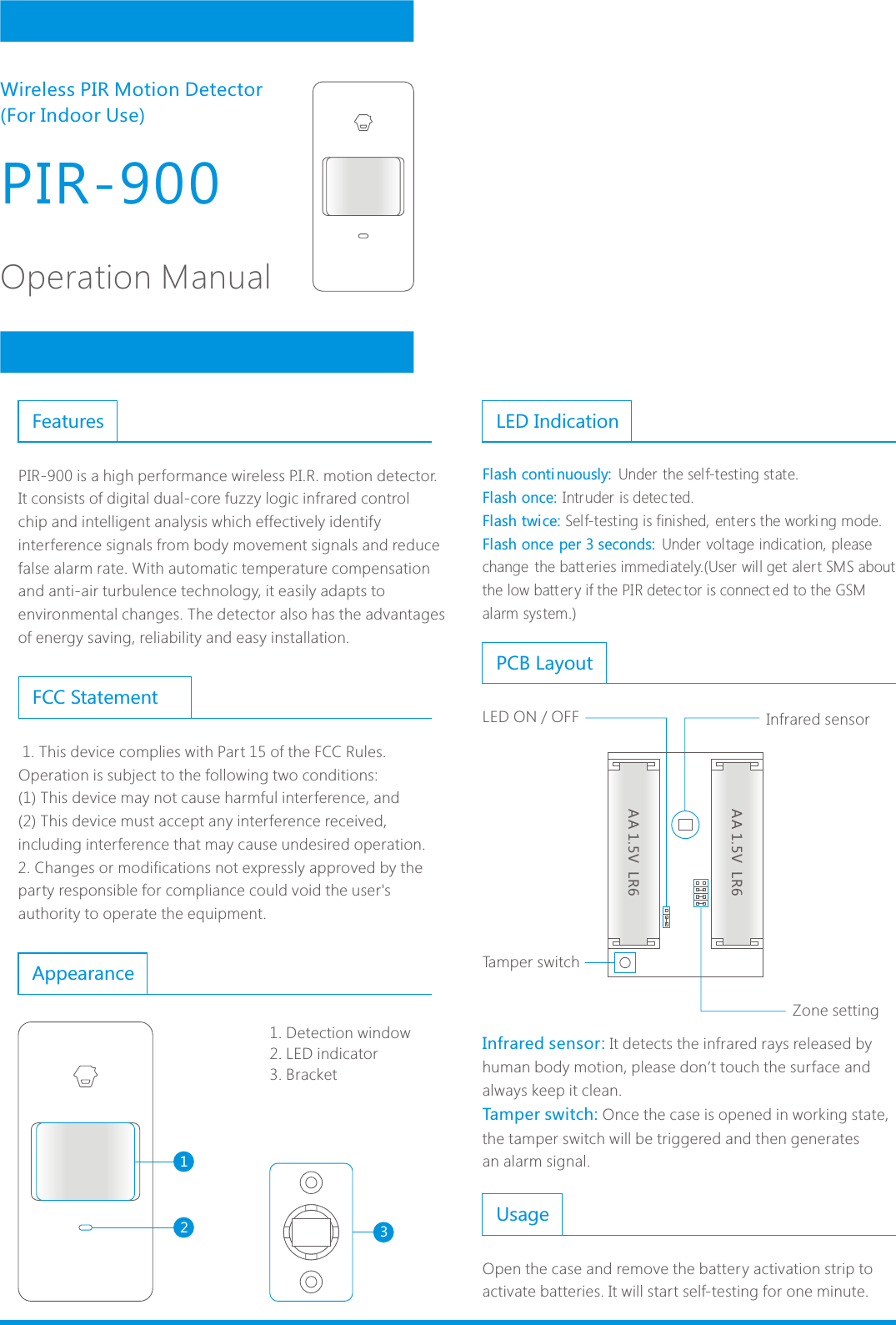 Appearance1231. Detection window2. LED indicator3. BracketPIR-900Operation ManualWireless PIR Motion Detector (For Indoor Use)Infrared sensor: Tamper switch: It detects the infrared rays released by human body motion, please don&rsquo;t touch the surface and always keep it clean.Once the case is opened in working state, the tamper switch will be triggered and then generatesan alarm signal.PCB LayoutInfrared sensorTamper switchZone settingAA 1.5V  LR6AA 1.5V  LR6LED ON / OFFUsageOpen the case and remove the battery activation strip to activate batteries. It will start self-testing for one minute.LED IndicationFlash conti nuously: Flash once: Flash twice: Flash once per 3 seconds:  Under the self-testing state.Intruder is detec ted. Self-testing is finished, enters the worki ng mode.Under voltage indication, please change  the batt eries immediately.(User will get alert SMS about the low batt ery if the PIR detec tor is connect ed to the GSM alarm system.)  1. This device complies with Part 15 of the FCC Rules.Operation is subject to the following two conditions:(1) This device may not cause harmful interference, and(2) This device must accept any interference received, including interference that may cause undesired operation.2. Changes or modifications not expressly approved by the party responsible for compliance could void the user's authority to operate the equipment.FeaturesFCC StatementPIR-900 is a high performance wireless P.I.R. motion detector. It consists of digital dual-core fuzzy logic infrared control chip and intelligent analysis which effectively identify interference signals from body movement signals and reduce false alarm rate. With automatic temperature compensation and anti-air turbulence technology, it easily adapts to environmental changes. The detector also has the advantages of energy saving, reliability and easy installation. 