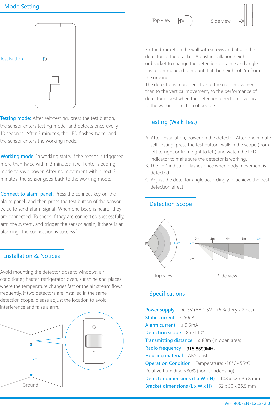 Fix the bracket on the wall with screws and attach the detector to the bracket. Adjust installation height or bracket to change the detection distance and angle.It is recommended to mount it at the height of 2m from the ground. The detector is more sensitive to the cross movement than to the vertical movement, so the performance of detector is best when the detection direction is vertical to the walking direction of people. Ver: 900-EN-1212-2.02mInstallation &amp; NoticesAvoid mounting the detector close to windows, air conditioner, heater, refrigerator, oven, sunshine and places where the temperature changes fast or the air stream flows frequently. If two detectors are installed in the same detection scope, please adjust the location to avoid interference and false alarm. GroundTop view          Side viewIn worki ng state, if the sensor is triggered more than twice within 3 minutes, it will enter sleeping mode to save power. After no movement within next 3 minutes, the sens or goes back to the worki ng mode.Press the connect  key on the alarm panel , and then press the test butt on of the sensor twice to send alarm signal . When one beep is heard,  they are connect ed. To check if they are connect ed succ essfully, arm the system, and trigger the sensor agai n, if there is an alarming,  the connect ion is succ essful.Working mode: Connect to alarm panel : Detection Scope 2m 4m 6m 8m0m0m2m110&deg;Top view                             Side viewTesting (Walk Test)A. After installation, power on the detector. After one minute     self-testing, press the test button, walk in the scope (from     left to right or from right to left) and watch the LED     indicator to make sure the detector is working.B. The LED indicator flashes once when body movement is     detected. C. Adjust the detector angle accordingly to achieve the best     detection effect.Mode SettingTesting mode: After self-testing, press the test button, the sensor enters testing mode, and detects once ever y 10 seconds. After 3 minutes, the LED flashes  twice, and the sensor enters the worki ng mode.Test ButtonSpecificationsPower supply    Static current    Alarm current    Detection scope    Transmitting distance    Radio frequency    Housing material    Operation Condition    Detector dimensions (L x W x H)    Bracket dimensions (L x W x H)     DC 3V (AA 1.5V LR6 Battery x 2 pcs)&le; 50uA&le; 9.5mA8m/110&deg;&le; 80m (in open area)ABS plasticTemperature: -10&deg;C~55&deg;CRelative humidity: &le;80% (non-condensing)108 x 52 x 36.8 mm 52 x 30 x 26.5 mm315.8599MHz