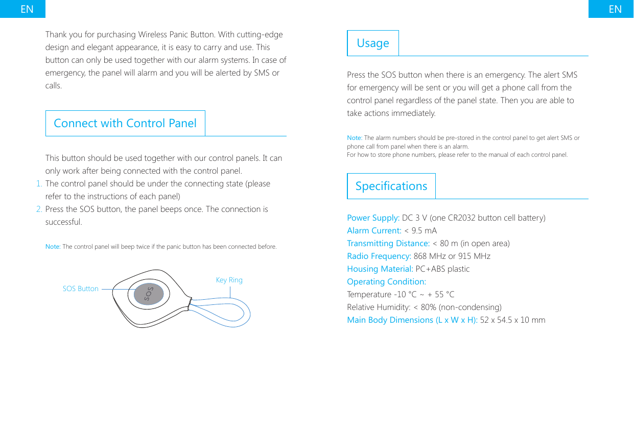 EN ENThank you for purchasing Wireless Panic Button. With cutting-edge design and elegant appearance, it is easy to carry and use. This button can only be used together with our alarm systems. In case of emergency, the panel will alarm and you will be alerted by SMS or calls.Connect with Control PanelThis button should be used together with our control panels. It can only work after being connected with the control panel.1. The control panel should be under the connecting state (please refer to the instructions of each panel)2. Press the SOS button, the panel beeps once. The connection is successful.Note: The control panel will beep twice if the panic button has been connected before.SOS ButtonKey RingUsagePress the SOS button when there is an emergency. The alert SMS for emergency will be sent or you will get a phone call from the control panel regardless of the panel state. Then you are able to take actions immediately.Note: The alarm numbers should be pre-stored in the control panel to get alert SMS or phone call from panel when there is an alarm.For how to store phone numbers, please refer to the manual of each control panel.SpecicationsPower Supply: DC 3 V (one CR2032 button cell battery)Alarm Current: < 9.5 mATransmitting Distance: < 80 m (in open area)Radio Frequency: 868 MHz or 915 MHzHousing Material: PC+ABS plasticOperating Condition:Temperature -10 &deg;C ~ + 55 &deg;CRelative Humidity: < 80% (non-condensing)Main Body Dimensions (L x W x H): 52 x 54.5 x 10 mm