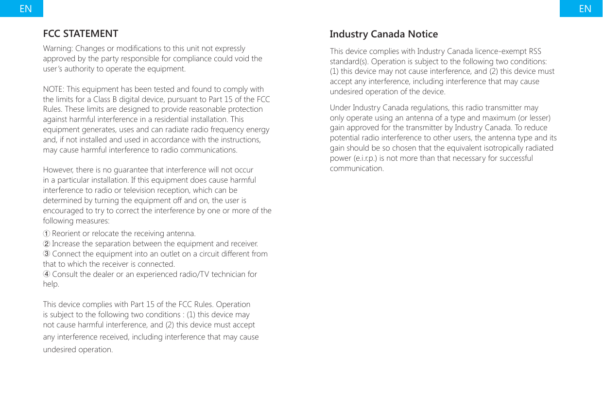 EN ENFCC STATEMENTWarning: Changes or modications to this unit not expressly approved by the party responsible for compliance could void the user&rsquo;s authority to operate the equipment.NOTE: This equipment has been tested and found to comply with the limits for a Class B digital device, pursuant to Part 15 of the FCC Rules. These limits are designed to provide reasonable protection against harmful interference in a residential installation. This equipment generates, uses and can radiate radio frequency energy and, if not installed and used in accordance with the instructions, may cause harmful interference to radio communications.However, there is no guarantee that interference will not occur in a particular installation. If this equipment does cause harmful interference to radio or television reception, which can be determined by turning the equipment off and on, the user is encouraged to try to correct the interference by one or more of the following measures:① Reorient or relocate the receiving antenna.② Increase the separation between the equipment and receiver.③ Connect the equipment into an outlet on a circuit different from that to which the receiver is connected.④ Consult the dealer or an experienced radio/TV technician for help.This device complies with Part 15 of the FCC Rules. Operation is subject to the following two conditions : (1) this device may not cause harmful interference, and (2) this device must accept any interference received, including interference that may cause undesired operation.Industry Canada NoticeThis device complies with Industry Canada licence-exempt RSS standard(s). Operation is subject to the following two conditions: (1) this device may not cause interference, and (2) this device must accept any interference, including interference that may cause undesired operation of the device.Under Industry Canada regulations, this radio transmitter may only operate using an antenna of a type and maximum (or lesser) gain approved for the transmitter by Industry Canada. To reduce potential radio interference to other users, the antenna type and its gain should be so chosen that the equivalent isotropically radiated power (e.i.r.p.) is not more than that necessary for successful communication.