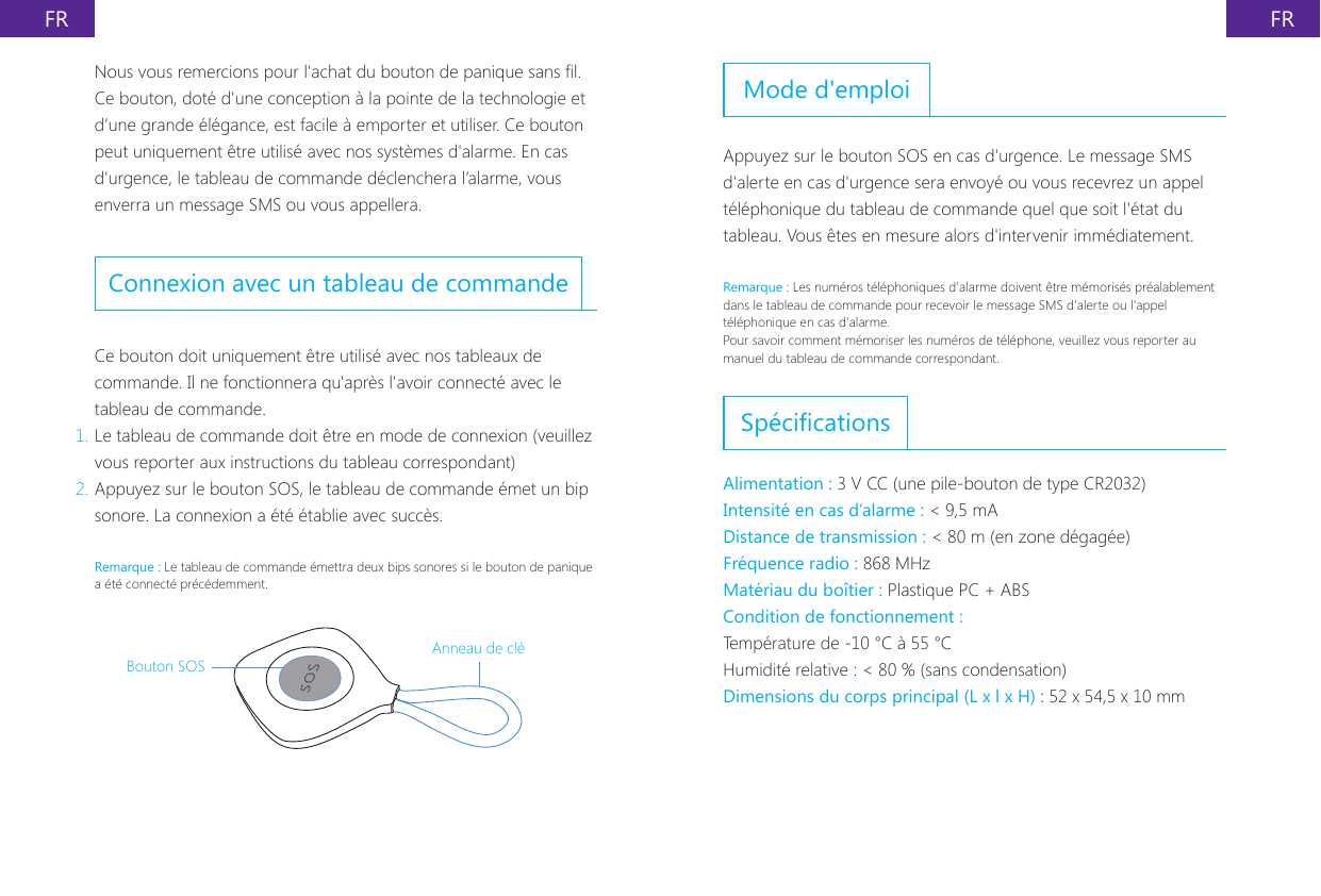 FR FRNous vous remercions pour l'achat du bouton de panique sans l. Ce bouton, dot&eacute; d'une conception &agrave; la pointe de la technologie et d&rsquo;une grande &eacute;l&eacute;gance, est facile &agrave; emporter et utiliser. Ce bouton peut uniquement &ecirc;tre utilis&eacute; avec nos syst&egrave;mes d'alarme. En cas d'urgence, le tableau de commande d&eacute;clenchera l&rsquo;alarme, vous enverra un message SMS ou vous appellera.Connexion avec un tableau de commandeCe bouton doit uniquement &ecirc;tre utilis&eacute; avec nos tableaux de commande. Il ne fonctionnera qu'apr&egrave;s l'avoir connect&eacute; avec le tableau de commande.1. Le tableau de commande doit &ecirc;tre en mode de connexion (veuillez vous reporter aux instructions du tableau correspondant)2. Appuyez sur le bouton SOS, le tableau de commande &eacute;met un bip sonore. La connexion a &eacute;t&eacute; &eacute;tablie avec succ&egrave;s.Remarque : Le tableau de commande &eacute;mettra deux bips sonores si le bouton de panique a &eacute;t&eacute; connect&eacute; pr&eacute;c&eacute;demment.Bouton SOSAnneau de cl&eacute;Mode d'emploiAppuyez sur le bouton SOS en cas d'urgence. Le message SMS d'alerte en cas d'urgence sera envoy&eacute; ou vous recevrez un appel t&eacute;l&eacute;phonique du tableau de commande quel que soit l'&eacute;tat du tableau. Vous &ecirc;tes en mesure alors d'intervenir imm&eacute;diatement.Remarque : Les num&eacute;ros t&eacute;l&eacute;phoniques d'alarme doivent &ecirc;tre m&eacute;moris&eacute;s pr&eacute;alablement dans le tableau de commande pour recevoir le message SMS d'alerte ou l'appel t&eacute;l&eacute;phonique en cas d'alarme.Pour savoir comment m&eacute;moriser les num&eacute;ros de t&eacute;l&eacute;phone, veuillez vous reporter au manuel du tableau de commande correspondant.Sp&eacute;cicationsAlimentation : 3 V CC (une pile-bouton de type CR2032)Intensit&eacute; en cas d&rsquo;alarme : < 9,5 mADistance de transmission : < 80 m (en zone d&eacute;gag&eacute;e)Fr&eacute;quence radio : 868 MHzMat&eacute;riau du bo&icirc;tier : Plastique PC + ABSCondition de fonctionnement :Temp&eacute;rature de -10 &deg;C &agrave; 55 &deg;CHumidit&eacute; relative : < 80 % (sans condensation)Dimensions du corps principal (L x l x H) : 52 x 54,5 x 10 mm