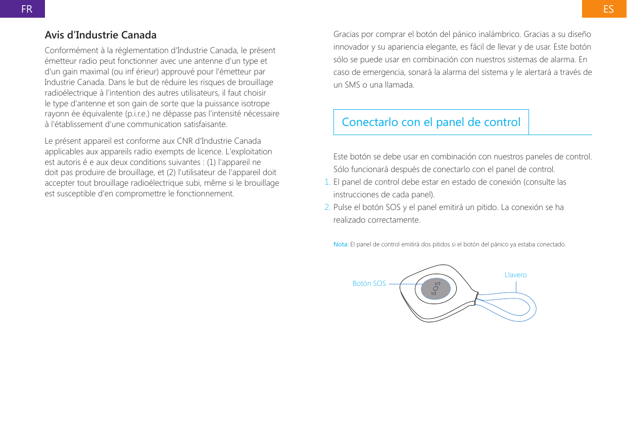 ESFRAvis d&rsquo;Industrie CanadaConform&eacute;ment &agrave; la r&eacute;glementation d'Industrie Canada, le pr&eacute;sent &eacute;metteur radio peut fonctionner avec une antenne d'un type et d'un gain maximal (ou inf &eacute;rieur) approuv&eacute; pour l'&eacute;metteur par Industrie Canada. Dans le but de r&eacute;duire les risques de brouillage radio&eacute;lectrique &agrave; l'intention des autres utilisateurs, il faut choisir le type d'antenne et son gain de sorte que la puissance isotrope rayonn &eacute;e &eacute;quivalente (p.i.r.e.) ne d&eacute;passe pas l'intensit&eacute; n&eacute;cessaire &agrave; l'&eacute;tablissement d'une communication satisfaisante.Le pr&eacute;sent appareil est conforme aux CNR d'Industrie Canada applicables aux appareils radio exempts de licence. L'exploitation est autoris &eacute; e aux deux conditions suivantes : (1) l'appareil ne doit pas produire de brouillage, et (2) l'utilisateur de l'appareil doit accepter tout brouillage radio&eacute;lectrique subi, m&ecirc;me si le brouillage est susceptible d'en compromettre le fonctionnement.Gracias por comprar el bot&oacute;n del p&aacute;nico inal&aacute;mbrico. Gracias a su dise&ntilde;o innovador y su apariencia elegante, es f&aacute;cil de llevar y de usar. Este bot&oacute;n s&oacute;lo se puede usar en combinaci&oacute;n con nuestros sistemas de alarma. En caso de emergencia, sonar&aacute; la alarma del sistema y le alertar&aacute; a trav&eacute;s de un SMS o una llamada.Conectarlo con el panel de controlEste bot&oacute;n se debe usar en combinaci&oacute;n con nuestros paneles de control. S&oacute;lo funcionar&aacute; despu&eacute;s de conectarlo con el panel de control.1. El panel de control debe estar en estado de conexi&oacute;n (consulte las instrucciones de cada panel).2. Pulse el bot&oacute;n SOS y el panel emitir&aacute; un pitido. La conexi&oacute;n se ha realizado correctamente.Nota: El panel de control emitir&aacute; dos pitidos si el bot&oacute;n del p&aacute;nico ya estaba conectado.Bot&oacute;n SOSLlavero