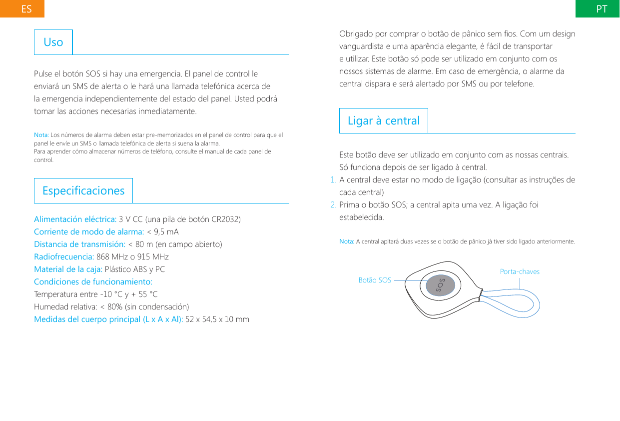 PTESUsoPulse el bot&oacute;n SOS si hay una emergencia. El panel de control le enviar&aacute; un SMS de alerta o le har&aacute; una llamada telef&oacute;nica acerca de la emergencia independientemente del estado del panel. Usted podr&aacute; tomar las acciones necesarias inmediatamente.Nota: Los n&uacute;meros de alarma deben estar pre-memorizados en el panel de control para que el panel le env&iacute;e un SMS o llamada telef&oacute;nica de alerta si suena la alarma.Para aprender c&oacute;mo almacenar n&uacute;meros de tel&eacute;fono, consulte el manual de cada panel de control.EspecicacionesAlimentaci&oacute;n el&eacute;ctrica: 3 V CC (una pila de bot&oacute;n CR2032)Corriente de modo de alarma: < 9,5 mADistancia de transmisi&oacute;n: < 80 m (en campo abierto)Radiofrecuencia: 868 MHz o 915 MHzMaterial de la caja: Pl&aacute;stico ABS y PCCondiciones de funcionamiento:Temperatura entre -10 &deg;C y + 55 &deg;CHumedad relativa: < 80% (sin condensaci&oacute;n)Medidas del cuerpo principal (L x A x Al): 52 x 54,5 x 10 mmObrigado por comprar o bot&atilde;o de p&acirc;nico sem os. Com um design vanguardista e uma apar&ecirc;ncia elegante, &eacute; f&aacute;cil de transportar e utilizar. Este bot&atilde;o s&oacute; pode ser utilizado em conjunto com os nossos sistemas de alarme. Em caso de emerg&ecirc;ncia, o alarme da central dispara e ser&aacute; alertado por SMS ou por telefone.Ligar &agrave; centralEste bot&atilde;o deve ser utilizado em conjunto com as nossas centrais. S&oacute; funciona depois de ser ligado &agrave; central.1. A central deve estar no modo de liga&ccedil;&atilde;o (consultar as instru&ccedil;&otilde;es de cada central)2. Prima o bot&atilde;o SOS; a central apita uma vez. A liga&ccedil;&atilde;o foi estabelecida.Nota: A central apitar&aacute; duas vezes se o bot&atilde;o de p&acirc;nico j&aacute; tiver sido ligado anteriormente.Bot&atilde;o SOSPorta-chaves