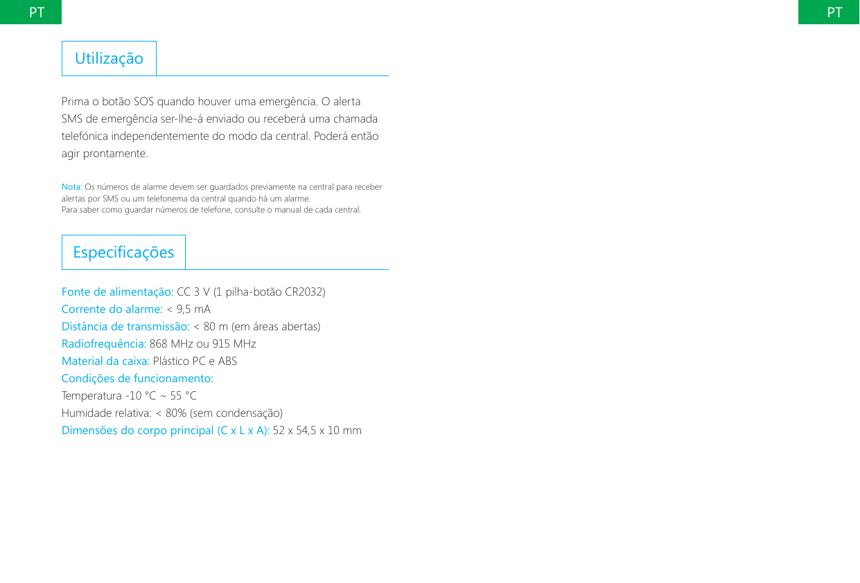 PT PTUtiliza&ccedil;&atilde;oPrima o bot&atilde;o SOS quando houver uma emerg&ecirc;ncia. O alerta SMS de emerg&ecirc;ncia ser-lhe-&aacute; enviado ou receber&aacute; uma chamada telef&oacute;nica independentemente do modo da central. Poder&aacute; ent&atilde;o agir prontamente.Nota: Os n&uacute;meros de alarme devem ser guardados previamente na central para receber alertas por SMS ou um telefonema da central quando h&aacute; um alarme.Para saber como guardar n&uacute;meros de telefone, consulte o manual de cada central.Especica&ccedil;&otilde;esFonte de alimenta&ccedil;&atilde;o: CC 3 V (1 pilha-bot&atilde;o CR2032)Corrente do alarme: < 9,5 mADist&acirc;ncia de transmiss&atilde;o: < 80 m (em &aacute;reas abertas)Radiofrequ&ecirc;ncia: 868 MHz ou 915 MHzMaterial da caixa: Pl&aacute;stico PC e ABSCondi&ccedil;&otilde;es de funcionamento:Temperatura -10 &deg;C ~ 55 &deg;CHumidade relativa: < 80% (sem condensa&ccedil;&atilde;o)Dimens&otilde;es do corpo principal (C x L x A): 52 x 54,5 x 10 mm