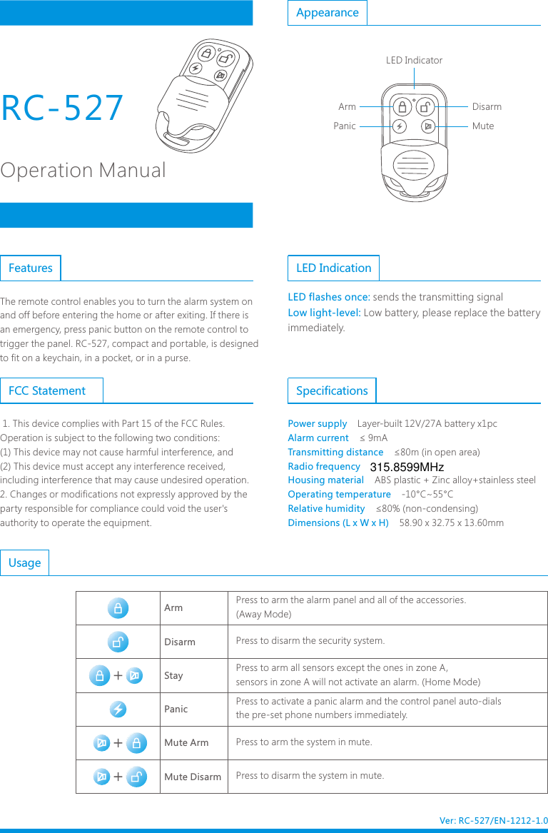 Operation ManualThe remote control enables you to turn the alarm system on and off before entering the home or after exiting. If there is an emergency, press panic button on the remote control to trigger the panel. RC-527, compact and portable, is designed to fit on a keychain, in a pocket, or in a purse.Features LED IndicationLED flashes once: Low light-level:sends the transmitting signal Low battery, please replace the battery immediately.AppearanceSpecificationsPower supply    Alarm current    Transmitting distance    Radio frequency    Housing material    Operating temperature    Relative humidity    Dimensions (L x W x H)    Layer-built 12V/27A battery x1pc&le; 9mA&le;80m (in open area)ABS plastic + Zinc alloy+stainless steel-10&deg;C~55&deg;C&le;80% (non-condensing)58.90 x 32.75 x 13.60mm ArmStayPanic Mute ArmMute DisarmDisarmPress to arm the alarm panel and all of the accessories.(Away Mode)Press to disarm the security system.Press to arm all sensors except the ones in zone A, sensors in zone A will not activate an alarm. (Home Mode)Press to activate a panic alarm and the control panel auto-dials the pre-set phone numbers immediately.Press to arm the system in mute. Press to disarm the system in mute. UsageVer: RC-527/EN-1212-1.0RC-527  DisarmMutePanicArmLED Indicator 1. This device complies with Part 15 of the FCC Rules.Operation is subject to the following two conditions:(1) This device may not cause harmful interference, and(2) This device must accept any interference received, including interference that may cause undesired operation.2. Changes or modifications not expressly approved by the party responsible for compliance could void the user's authority to operate the equipment.FCC Statement315.8599MHz