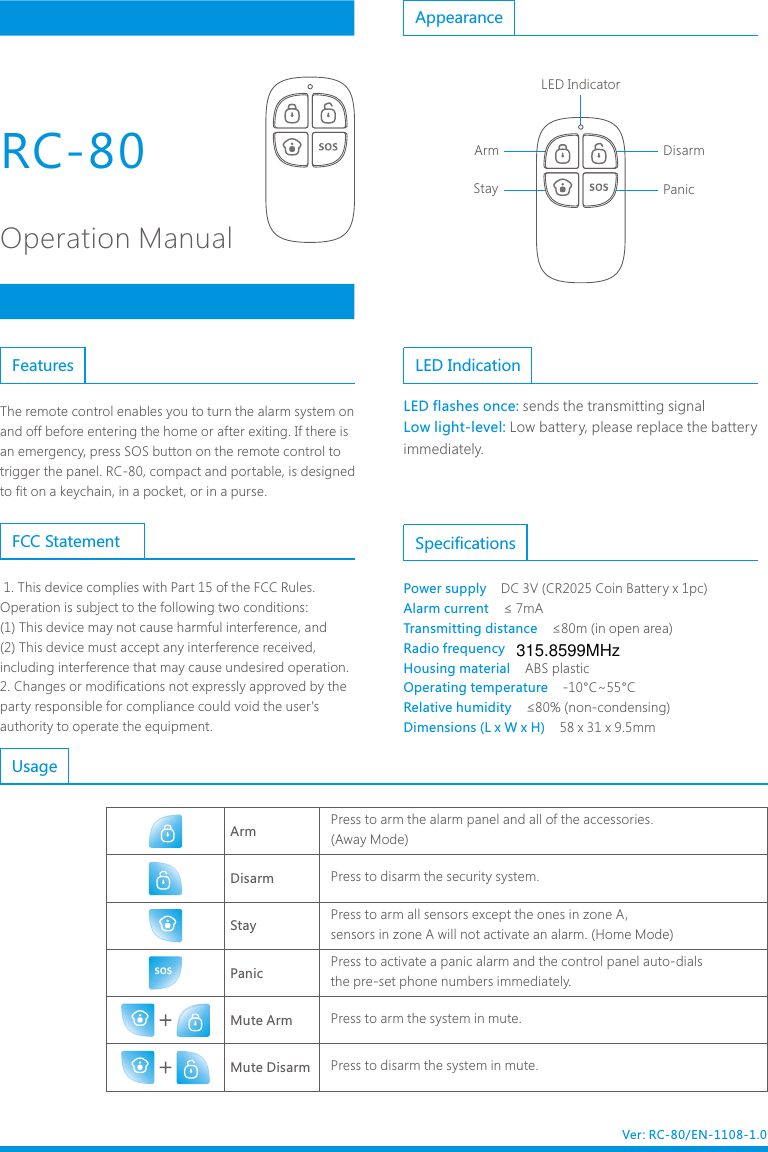 RC-80Operation ManualThe remote control enables you to turn the alarm system on and off before entering the home or after exiting. If there is an emergency, press SOS button on the remote control to trigger the panel. RC-80, compact and portable, is designed to fit on a keychain, in a pocket, or in a purse.Features LED IndicationLED flashes once: Low light-level:sends the transmitting signal Low battery, please replace the battery immediately.Appearance DisarmPanicStayArmLED IndicatorSpecificationsPower supply    Alarm current    Transmitting distance    Radio frequency    Housing material    Operating temperature    Relative humidity    Dimensions (L x W x H)    DC 3V (CR2025 Coin Battery x 1pc)&le; 7mA&le;80m (in open area)ABS plastic-10&deg;C~55&deg;C&le;80% (non-condensing)58 x 31 x 9.5mm ArmStayPanic Mute ArmMute DisarmDisarmPress to arm the alarm panel and all of the accessories.(Away Mode)Press to disarm the security system.Press to arm all sensors except the ones in zone A, sensors in zone A will not activate an alarm. (Home Mode)Press to activate a panic alarm and the control panel auto-dials the pre-set phone numbers immediately.Press to arm the system in mute. Press to disarm the system in mute. UsageVer: RC-80/EN-1108-1.0 1. This device complies with Part 15 of the FCC Rules.Operation is subject to the following two conditions:(1) This device may not cause harmful interference, and(2) This device must accept any interference received, including interference that may cause undesired operation.2. Changes or modifications not expressly approved by the party responsible for compliance could void the user's authority to operate the equipment.FCC Statement315.8599MHz