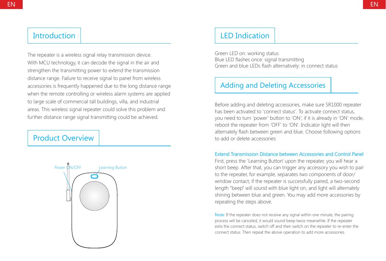 ENENIntroductionThe repeater is a wireless signal relay transmission device. With MCU technology, it can decode the signal in the air and strengthen the transmitting power to extend the transmission distance range. Failure to receive signal to panel from wireless accessories is frequently happened due to the long distance range when the remote controlling or wireless alarm systems are applied to large scale of commercial tall buildings, villa, and industrial areas. This wireless signal repeater could solve this problem and further distance range signal transmitting could be achieved.Product OverviewPower ON/OFF Learning ButtonLED IndicationGreen LED on: working statusBlue LED ashes once: signal transmittingGreen and blue LEDs ash alternatively: in connect statusAdding and Deleting AccessoriesBefore adding and deleting accessories, make sure SR1000 repeater has been activated to 'connect status'. To activate connect status, you need to turn 'power' button to 'ON'; if it is already in 'ON' mode, reboot the repeater from 'OFF' to 'ON'. Indicator light will then alternately ash between green and blue. Choose following options to add or delete accessories:Extend Transmission Distance between Accessories and Control PanelFirst, press the 'Learning Button' upon the repeater, you will hear a short beep. After that, you can trigger any accessory you wish to pair to the repeater, for example, separates two components of door/window contact; if the repeater is successfully paired, a two-second length &ldquo;beep&rdquo; will sound with blue light on, and light will alternately shining between blue and green. You may add more accessories by repeating the steps above.Note: If the repeater does not receive any signal within one minute, the pairing process will be canceled, it would sound beep twice meanwhile. If the repeater exits the connect status, switch off and then switch on the repeater to re-enter the connect status. Then repeat the above operation to add more accessories.