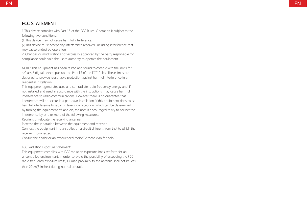 ENENFCC STATEMENT1.This device complies with Part 15 of the FCC Rules. Operation is subject to the following two conditions:(1)This device may not cause harmful interference.(2)This device must accept any interference received, including interference that may cause undesired operation.2. Changes or modications not expressly approved by the party responsible for compliance could void the user's authority to operate the equipment.NOTE: This equipment has been tested and found to comply with the limits for a Class B digital device, pursuant to Part 15 of the FCC Rules. These limits are designed to provide reasonable protection against harmful interference in a residential installation.This equipment generates uses and can radiate radio frequency energy and, if not installed and used in accordance with the instructions, may cause harmful interference to radio communications. However, there is no guarantee that interference will not occur in a particular installation. If this equipment does cause harmful interference to radio or television reception, which can be determined by turning the equipment off and on, the user is encouraged to try to correct the interference by one or more of the following measures:Reorient or relocate the receiving antenna.Increase the separation between the equipment and receiver.Connect the equipment into an outlet on a circuit different from that to which the receiver is connected.Consult the dealer or an experienced radio/TV technician for help.FCC Radiation Exposure Statement:This equipment complies with FCC radiation exposure limits set forth for an uncontrolled environment. In order to avoid the possibility of exceeding the FCC radio frequency exposure limits, Human proximity to the antenna shall not be less than 20cm(8 inches) during normal operation.