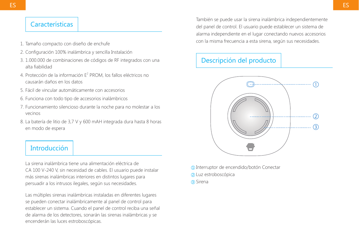 ES ESTambi&eacute;n se puede usar la sirena inal&aacute;mbrica independientemente del panel de control. El usuario puede establecer un sistema de alarma independiente en el lugar conectando nuevos accesorios con la misma frecuencia a esta sirena, seg&uacute;n sus necesidades.Descripci&oacute;n del producto①Interruptor de encendido/bot&oacute;n Conectar ②Luz estrobosc&oacute;pica ③SirenaCaracter&iacute;sticas1. Tama&ntilde;o compacto con dise&ntilde;o de enchufe2. Conguraci&oacute;n 100% inal&aacute;mbrica y sencilla Instalaci&oacute;n3. 1.000.000 de combinaciones de c&oacute;digos de RF integrados con una alta abilidad4. Protecci&oacute;n de la informaci&oacute;n E2 PROM, los fallos el&eacute;ctricos no causar&aacute;n da&ntilde;os en los datos5. F&aacute;cil de vincular autom&aacute;ticamente con accesorios6. Funciona con todo tipo de accesorios inal&aacute;mbricos7. Funcionamiento silencioso durante la noche para no molestar a los vecinos8. La bater&iacute;a de litio de 3,7 V y 600 mAH integrada dura hasta 8 horas en modo de esperaIntroducci&oacute;nLa sirena inal&aacute;mbrica tiene una alimentaci&oacute;n el&eacute;ctrica de CA 100 V-240 V, sin necesidad de cables. El usuario puede instalar m&aacute;s sirenas inal&aacute;mbricas interiores en distintos lugares para persuadir a los intrusos ilegales, seg&uacute;n sus necesidades.Las m&uacute;ltiples sirenas inal&aacute;mbricas instaladas en diferentes lugares se pueden conectar inal&aacute;mbricamente al panel de control para establecer un sistema. Cuando el panel de control reciba una se&ntilde;al de alarma de los detectores, sonar&aacute;n las sirenas inal&aacute;mbricas y se encender&aacute;n las luces estrobosc&oacute;picas.