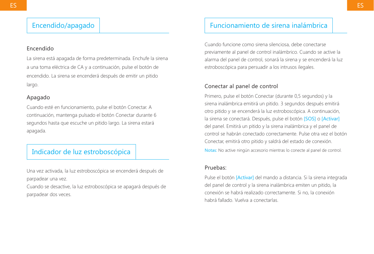 ES ESFuncionamiento de sirena inal&aacute;mbricaCuando funcione como sirena silenciosa, debe conectarse previamente al panel de control inal&aacute;mbrico. Cuando se active la alarma del panel de control, sonar&aacute; la sirena y se encender&aacute; la luz estrobosc&oacute;pica para persuadir a los intrusos ilegales.Conectar al panel de controlPrimero, pulse el bot&oacute;n Conectar (durante 0,5 segundos) y la sirena inal&aacute;mbrica emitir&aacute; un pitido. 3 segundos despu&eacute;s emitir&aacute; otro pitido y se encender&aacute; la luz estrobosc&oacute;pica. A continuaci&oacute;n, la sirena se conectar&aacute;. Despu&eacute;s, pulse el bot&oacute;n [SOS] o [Activar] del panel. Emitir&aacute; un pitido y la sirena inal&aacute;mbrica y el panel de control se habr&aacute;n conectado correctamente. Pulse otra vez el bot&oacute;n Conectar, emitir&aacute; otro pitido y saldr&aacute; del estado de conexi&oacute;n.Notas: No active ning&uacute;n accesorio mientras lo conecte al panel de control.Pruebas:Pulse el bot&oacute;n [Activar] del mando a distancia. Si la sirena integrada del panel de control y la sirena inal&aacute;mbrica emiten un pitido, la conexi&oacute;n se habr&aacute; realizado correctamente. Si no, la conexi&oacute;n habr&aacute; fallado. Vuelva a conectarlas.Encendido/apagadoEncendidoLa sirena est&aacute; apagada de forma predeterminada. Enchufe la sirena a una toma el&eacute;ctrica de CA y a continuaci&oacute;n, pulse el bot&oacute;n de encendido. La sirena se encender&aacute; despu&eacute;s de emitir un pitido largo.ApagadoCuando est&eacute; en funcionamiento, pulse el bot&oacute;n Conectar. A continuaci&oacute;n, mantenga pulsado el bot&oacute;n Conectar durante 6 segundos hasta que escuche un pitido largo. La sirena estar&aacute; apagada.Indicador de luz estrobosc&oacute;picaUna vez activada, la luz estrobosc&oacute;pica se encender&aacute; despu&eacute;s de parpadear una vez.Cuando se desactive, la luz estrobosc&oacute;pica se apagar&aacute; despu&eacute;s de parpadear dos veces.