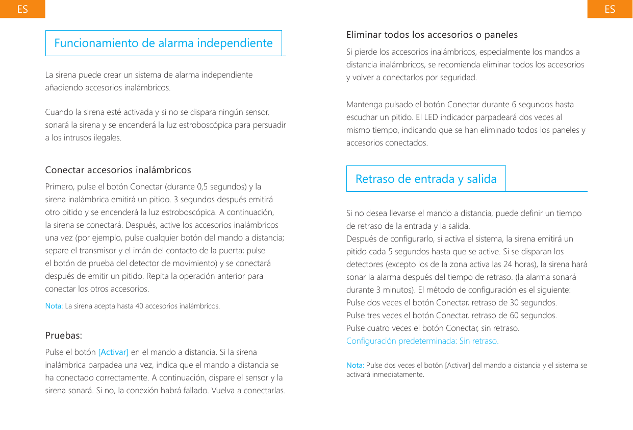 ES ESEliminar todos los accesorios o panelesSi pierde los accesorios inal&aacute;mbricos, especialmente los mandos a distancia inal&aacute;mbricos, se recomienda eliminar todos los accesorios y volver a conectarlos por seguridad.Mantenga pulsado el bot&oacute;n Conectar durante 6 segundos hasta escuchar un pitido. El LED indicador parpadear&aacute; dos veces al mismo tiempo, indicando que se han eliminado todos los paneles y accesorios conectados.Retraso de entrada y salidaSi no desea llevarse el mando a distancia, puede denir un tiempo de retraso de la entrada y la salida.Despu&eacute;s de congurarlo, si activa el sistema, la sirena emitir&aacute; un pitido cada 5 segundos hasta que se active. Si se disparan los detectores (excepto los de la zona activa las 24 horas), la sirena har&aacute; sonar la alarma despu&eacute;s del tiempo de retraso. (la alarma sonar&aacute; durante 3 minutos). El m&eacute;todo de conguraci&oacute;n es el siguiente:Pulse dos veces el bot&oacute;n Conectar, retraso de 30 segundos.Pulse tres veces el bot&oacute;n Conectar, retraso de 60 segundos.Pulse cuatro veces el bot&oacute;n Conectar, sin retraso.Conguraci&oacute;n predeterminada: Sin retraso.Nota: Pulse dos veces el bot&oacute;n [Activar] del mando a distancia y el sistema se activar&aacute; inmediatamente.Funcionamiento de alarma independienteLa sirena puede crear un sistema de alarma independiente a&ntilde;adiendo accesorios inal&aacute;mbricos.Cuando la sirena est&eacute; activada y si no se dispara ning&uacute;n sensor, sonar&aacute; la sirena y se encender&aacute; la luz estrobosc&oacute;pica para persuadir a los intrusos ilegales.Conectar accesorios inal&aacute;mbricosPrimero, pulse el bot&oacute;n Conectar (durante 0,5 segundos) y la sirena inal&aacute;mbrica emitir&aacute; un pitido. 3 segundos despu&eacute;s emitir&aacute; otro pitido y se encender&aacute; la luz estrobosc&oacute;pica. A continuaci&oacute;n, la sirena se conectar&aacute;. Despu&eacute;s, active los accesorios inal&aacute;mbricos una vez (por ejemplo, pulse cualquier bot&oacute;n del mando a distancia; separe el transmisor y el im&aacute;n del contacto de la puerta; pulse el bot&oacute;n de prueba del detector de movimiento) y se conectar&aacute; despu&eacute;s de emitir un pitido. Repita la operaci&oacute;n anterior para conectar los otros accesorios.Nota: La sirena acepta hasta 40 accesorios inal&aacute;mbricos.Pruebas:Pulse el bot&oacute;n [Activar] en el mando a distancia. Si la sirena inal&aacute;mbrica parpadea una vez, indica que el mando a distancia se ha conectado correctamente. A continuaci&oacute;n, dispare el sensor y la sirena sonar&aacute;. Si no, la conexi&oacute;n habr&aacute; fallado. Vuelva a conectarlas.