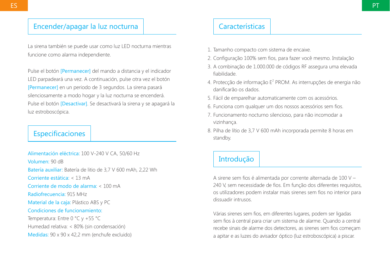 PTESCaracter&iacute;sticas1. Tamanho compacto com sistema de encaixe.2. Congura&ccedil;&atilde;o 100% sem os, para fazer voc&ecirc; mesmo. Instala&ccedil;&atilde;o3. A combina&ccedil;&atilde;o de 1.000.000 de c&oacute;digos RF assegura uma elevada abilidade.4. Protec&ccedil;&atilde;o de informa&ccedil;&atilde;o E2 PROM. As interrup&ccedil;&otilde;es de energia n&atilde;o danicar&atilde;o os dados.5. F&aacute;cil de emparelhar automaticamente com os acess&oacute;rios.6. Funciona com qualquer um dos nossos acess&oacute;rios sem os.7. Funcionamento nocturno silencioso, para n&atilde;o incomodar a vizinhan&ccedil;a.8. Pilha de l&iacute;tio de 3,7 V 600 mAh incorporada permite 8 horas em standby.Introdu&ccedil;&atilde;oA sirene sem os &eacute; alimentada por corrente alternada de 100 V &ndash; 240 V, sem necessidade de os. Em fun&ccedil;&atilde;o dos diferentes requisitos, os utilizadores podem instalar mais sirenes sem os no interior para dissuadir intrusos.V&aacute;rias sirenes sem os, em diferentes lugares, podem ser ligadas sem os &agrave; central para criar um sistema de alarme. Quando a central recebe sinais de alarme dos detectores, as sirenes sem os come&ccedil;am a apitar e as luzes do avisador &oacute;ptico (luz estrobosc&oacute;pica) a piscar.Encender/apagar la luz nocturnaLa sirena tambi&eacute;n se puede usar como luz LED nocturna mientras funcione como alarma independiente.Pulse el bot&oacute;n [Permanecer] del mando a distancia y el indicador LED parpadear&aacute; una vez. A continuaci&oacute;n, pulse otra vez el bot&oacute;n [Permanecer] en un periodo de 3 segundos. La sirena pasar&aacute; silenciosamente a modo hogar y la luz nocturna se encender&aacute;. Pulse el bot&oacute;n [Desactivar]. Se desactivar&aacute; la sirena y se apagar&aacute; la luz estrobosc&oacute;pica.EspecicacionesAlimentaci&oacute;n el&eacute;ctrica: 100 V-240 V CA, 50/60 Hz Volumen: 90 dBBater&iacute;a auxiliar: Bater&iacute;a de litio de 3,7 V 600 mAh, 2,22 WhCorriente est&aacute;tica: < 13 mACorriente de modo de alarma: < 100 mARadiofrecuencia: 915 MHzMaterial de la caja: Pl&aacute;stico ABS y PCCondiciones de funcionamiento:Temperatura: Entre 0 &deg;C y +55 &deg;CHumedad relativa: < 80% (sin condensaci&oacute;n)Medidas: 90 x 90 x 42,2 mm (enchufe excluido)
