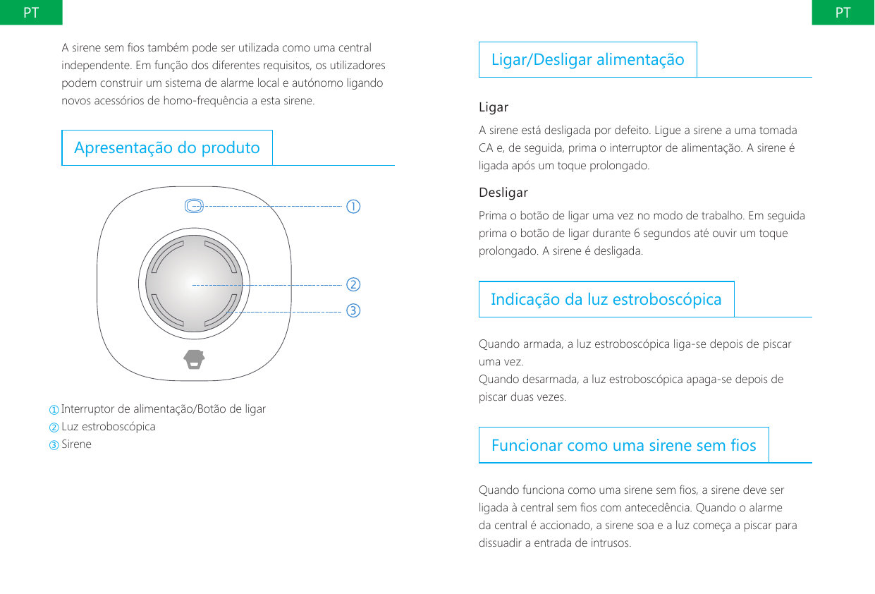 PT PTLigar/Desligar alimenta&ccedil;&atilde;oLigarA sirene est&aacute; desligada por defeito. Ligue a sirene a uma tomada CA e, de seguida, prima o interruptor de alimenta&ccedil;&atilde;o. A sirene &eacute; ligada ap&oacute;s um toque prolongado.DesligarPrima o bot&atilde;o de ligar uma vez no modo de trabalho. Em seguida prima o bot&atilde;o de ligar durante 6 segundos at&eacute; ouvir um toque prolongado. A sirene &eacute; desligada.Indica&ccedil;&atilde;o da luz estrobosc&oacute;picaQuando armada, a luz estrobosc&oacute;pica liga-se depois de piscar uma vez.Quando desarmada, a luz estrobosc&oacute;pica apaga-se depois de piscar duas vezes.Funcionar como uma sirene sem osQuando funciona como uma sirene sem os, a sirene deve ser ligada &agrave; central sem os com anteced&ecirc;ncia. Quando o alarme da central &eacute; accionado, a sirene soa e a luz come&ccedil;a a piscar para dissuadir a entrada de intrusos.A sirene sem os tamb&eacute;m pode ser utilizada como uma central independente. Em fun&ccedil;&atilde;o dos diferentes requisitos, os utilizadores podem construir um sistema de alarme local e aut&oacute;nomo ligando novos acess&oacute;rios de homo-frequ&ecirc;ncia a esta sirene.Apresenta&ccedil;&atilde;o do produto①Interruptor de alimenta&ccedil;&atilde;o/Bot&atilde;o de ligar ②Luz estrobosc&oacute;pica ③Sirene