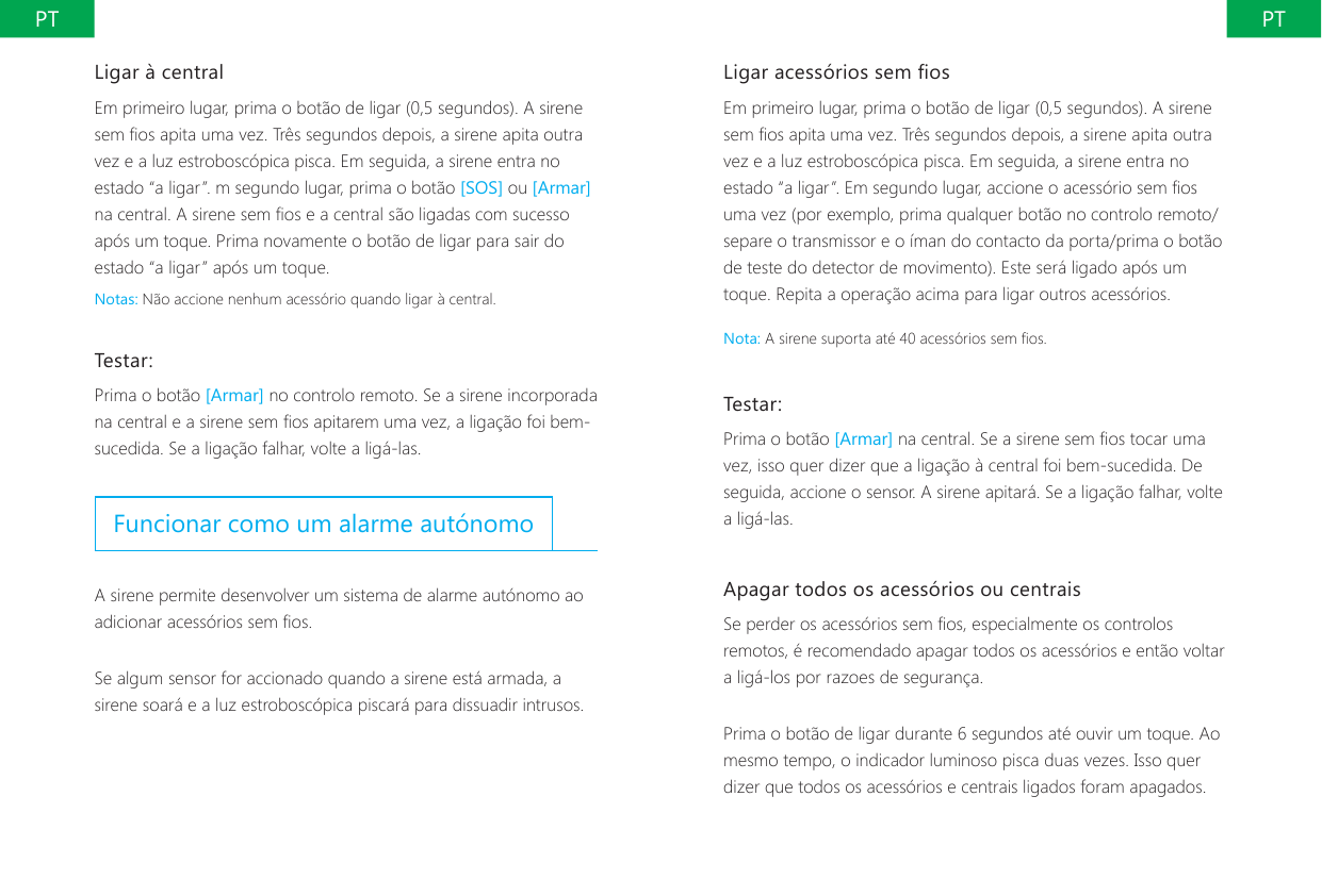 PT PTLigar acess&oacute;rios sem osEm primeiro lugar, prima o bot&atilde;o de ligar (0,5 segundos). A sirene sem os apita uma vez. Tr&ecirc;s segundos depois, a sirene apita outra vez e a luz estrobosc&oacute;pica pisca. Em seguida, a sirene entra no estado &ldquo;a ligar&rdquo;. Em segundo lugar, accione o acess&oacute;rio sem os uma vez (por exemplo, prima qualquer bot&atilde;o no controlo remoto/separe o transmissor e o &iacute;man do contacto da porta/prima o bot&atilde;o de teste do detector de movimento). Este ser&aacute; ligado ap&oacute;s um toque. Repita a opera&ccedil;&atilde;o acima para ligar outros acess&oacute;rios.Nota: A sirene suporta at&eacute; 40 acess&oacute;rios sem os.Testar:Prima o bot&atilde;o [Armar] na central. Se a sirene sem os tocar uma vez, isso quer dizer que a liga&ccedil;&atilde;o &agrave; central foi bem-sucedida. De seguida, accione o sensor. A sirene apitar&aacute;. Se a liga&ccedil;&atilde;o falhar, volte a lig&aacute;-las.Apagar todos os acess&oacute;rios ou centraisSe perder os acess&oacute;rios sem os, especialmente os controlos remotos, &eacute; recomendado apagar todos os acess&oacute;rios e ent&atilde;o voltar a lig&aacute;-los por razoes de seguran&ccedil;a.Prima o bot&atilde;o de ligar durante 6 segundos at&eacute; ouvir um toque. Ao mesmo tempo, o indicador luminoso pisca duas vezes. Isso quer dizer que todos os acess&oacute;rios e centrais ligados foram apagados.Ligar &agrave; centralEm primeiro lugar, prima o bot&atilde;o de ligar (0,5 segundos). A sirene sem os apita uma vez. Tr&ecirc;s segundos depois, a sirene apita outra vez e a luz estrobosc&oacute;pica pisca. Em seguida, a sirene entra no estado &ldquo;a ligar&rdquo;. m segundo lugar, prima o bot&atilde;o [SOS] ou [Armar] na central. A sirene sem os e a central s&atilde;o ligadas com sucesso ap&oacute;s um toque. Prima novamente o bot&atilde;o de ligar para sair do estado &ldquo;a ligar&rdquo; ap&oacute;s um toque.Notas: N&atilde;o accione nenhum acess&oacute;rio quando ligar &agrave; central.Testar:Prima o bot&atilde;o [Armar] no controlo remoto. Se a sirene incorporada na central e a sirene sem os apitarem uma vez, a liga&ccedil;&atilde;o foi bem-sucedida. Se a liga&ccedil;&atilde;o falhar, volte a lig&aacute;-las.Funcionar como um alarme aut&oacute;nomoA sirene permite desenvolver um sistema de alarme aut&oacute;nomo ao adicionar acess&oacute;rios sem os.Se algum sensor for accionado quando a sirene est&aacute; armada, a sirene soar&aacute; e a luz estrobosc&oacute;pica piscar&aacute; para dissuadir intrusos.