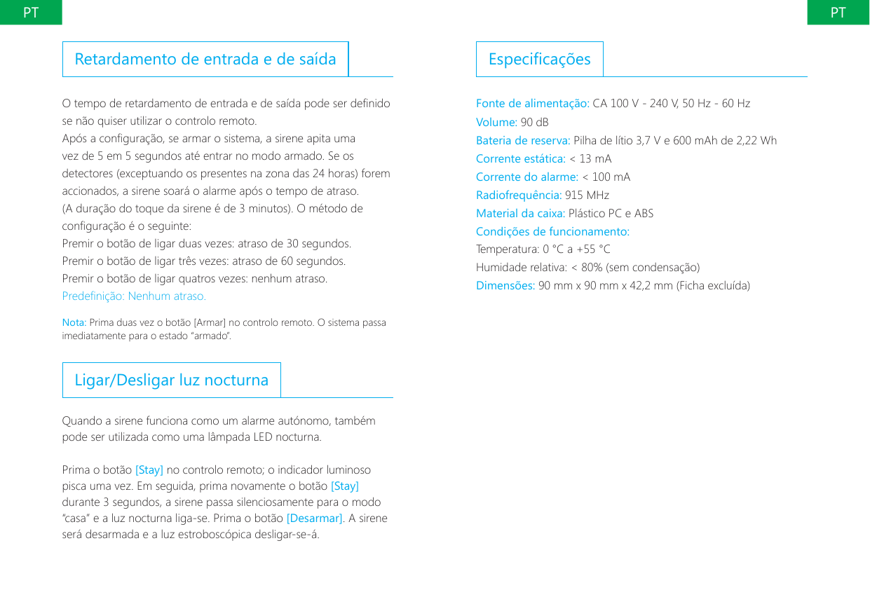 PT PTEspecica&ccedil;&otilde;esFonte de alimenta&ccedil;&atilde;o: CA 100 V - 240 V, 50 Hz - 60 Hz Volume: 90 dBBateria de reserva: Pilha de l&iacute;tio 3,7 V e 600 mAh de 2,22 WhCorrente est&aacute;tica: < 13 mACorrente do alarme: < 100 mARadiofrequ&ecirc;ncia: 915 MHzMaterial da caixa: Pl&aacute;stico PC e ABSCondi&ccedil;&otilde;es de funcionamento:Temperatura: 0 &deg;C a +55 &deg;CHumidade relativa: < 80% (sem condensa&ccedil;&atilde;o)Dimens&otilde;es: 90 mm x 90 mm x 42,2 mm (Ficha exclu&iacute;da)Retardamento de entrada e de sa&iacute;daO tempo de retardamento de entrada e de sa&iacute;da pode ser denido se n&atilde;o quiser utilizar o controlo remoto.Ap&oacute;s a congura&ccedil;&atilde;o, se armar o sistema, a sirene apita uma vez de 5 em 5 segundos at&eacute; entrar no modo armado. Se os detectores (exceptuando os presentes na zona das 24 horas) forem accionados, a sirene soar&aacute; o alarme ap&oacute;s o tempo de atraso. (A dura&ccedil;&atilde;o do toque da sirene &eacute; de 3 minutos). O m&eacute;todo de congura&ccedil;&atilde;o &eacute; o seguinte:Premir o bot&atilde;o de ligar duas vezes: atraso de 30 segundos.Premir o bot&atilde;o de ligar tr&ecirc;s vezes: atraso de 60 segundos.Premir o bot&atilde;o de ligar quatros vezes: nenhum atraso.Predeni&ccedil;&atilde;o: Nenhum atraso.Nota: Prima duas vez o bot&atilde;o [Armar] no controlo remoto. O sistema passa imediatamente para o estado &ldquo;armado&rdquo;.Ligar/Desligar luz nocturnaQuando a sirene funciona como um alarme aut&oacute;nomo, tamb&eacute;m pode ser utilizada como uma l&acirc;mpada LED nocturna.Prima o bot&atilde;o [Stay] no controlo remoto; o indicador luminoso pisca uma vez. Em seguida, prima novamente o bot&atilde;o [Stay] durante 3 segundos, a sirene passa silenciosamente para o modo &ldquo;casa&rdquo; e a luz nocturna liga-se. Prima o bot&atilde;o [Desarmar]. A sirene ser&aacute; desarmada e a luz estrobosc&oacute;pica desligar-se-&aacute;.