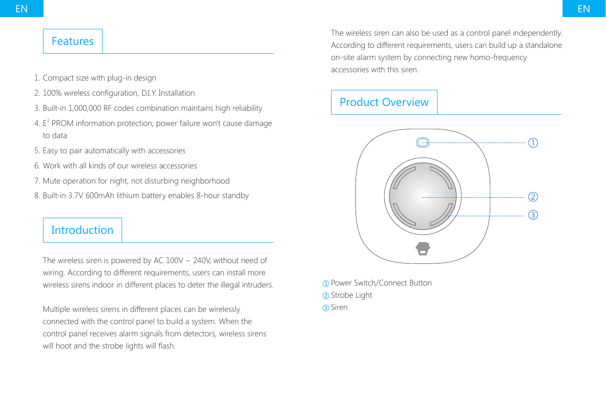 EN ENFeatures1. Compact size with plug-in design2. 100% wireless conguration, D.I.Y. Installation3. Built-in 1,000,000 RF codes combination maintains high reliability4. E2 PROM information protection, power failure won't cause damage to data5. Easy to pair automatically with accessories6. Work with all kinds of our wireless accessories7. Mute operation for night, not disturbing neighborhood8. Built-in 3.7V 600mAh lithium battery enables 8-hour standbyIntroductionThe wireless siren is powered by AC 100V ~ 240V, without need of wiring. According to different requirements, users can install more wireless sirens indoor in different places to deter the illegal intruders.Multiple wireless sirens in different places can be wirelessly connected with the control panel to build a system. When the control panel receives alarm signals from detectors, wireless sirens will hoot and the strobe lights will ash.The wireless siren can also be used as a control panel independently. According to different requirements, users can build up a standalone on-site alarm system by connecting new homo-frequency accessories with this siren.Product Overview①Power Switch/Connect Button ②Strobe Light ③Siren