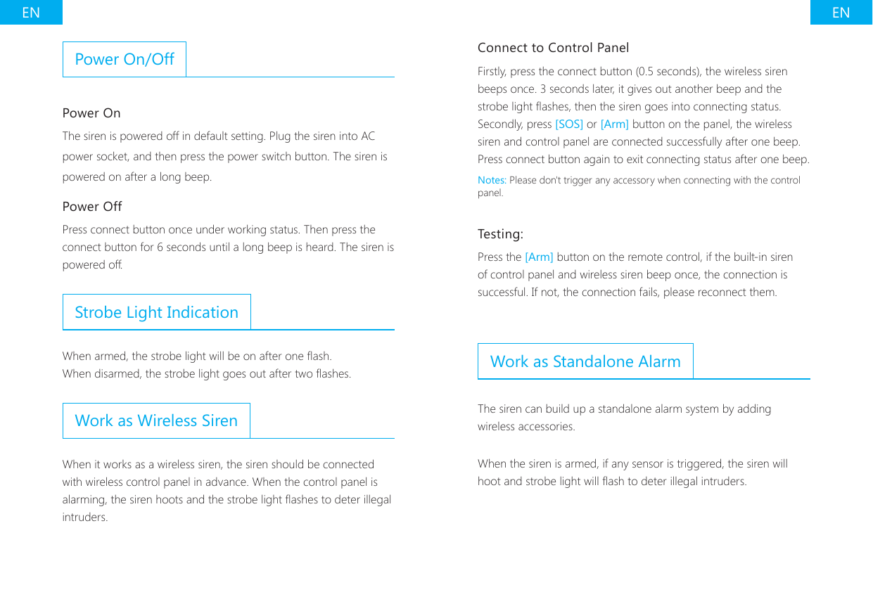 EN ENPower On/OffPower OnThe siren is powered off in default setting. Plug the siren into AC power socket, and then press the power switch button. The siren is powered on after a long beep.Power OffPress connect button once under working status. Then press the connect button for 6 seconds until a long beep is heard. The siren is powered off.Strobe Light IndicationWhen armed, the strobe light will be on after one ash.When disarmed, the strobe light goes out after two ashes.Work as Wireless SirenWhen it works as a wireless siren, the siren should be connected with wireless control panel in advance. When the control panel is alarming, the siren hoots and the strobe light ashes to deter illegal intruders.Connect to Control PanelFirstly, press the connect button (0.5 seconds), the wireless siren beeps once. 3 seconds later, it gives out another beep and the strobe light ashes, then the siren goes into connecting status. Secondly, press [SOS] or [Arm] button on the panel, the wireless siren and control panel are connected successfully after one beep. Press connect button again to exit connecting status after one beep.Notes: Please don't trigger any accessory when connecting with the control panel.Testing:Press the [Arm] button on the remote control, if the built-in siren of control panel and wireless siren beep once, the connection is successful. If not, the connection fails, please reconnect them.Work as Standalone AlarmThe siren can build up a standalone alarm system by adding wireless accessories.When the siren is armed, if any sensor is triggered, the siren will hoot and strobe light will ash to deter illegal intruders.
