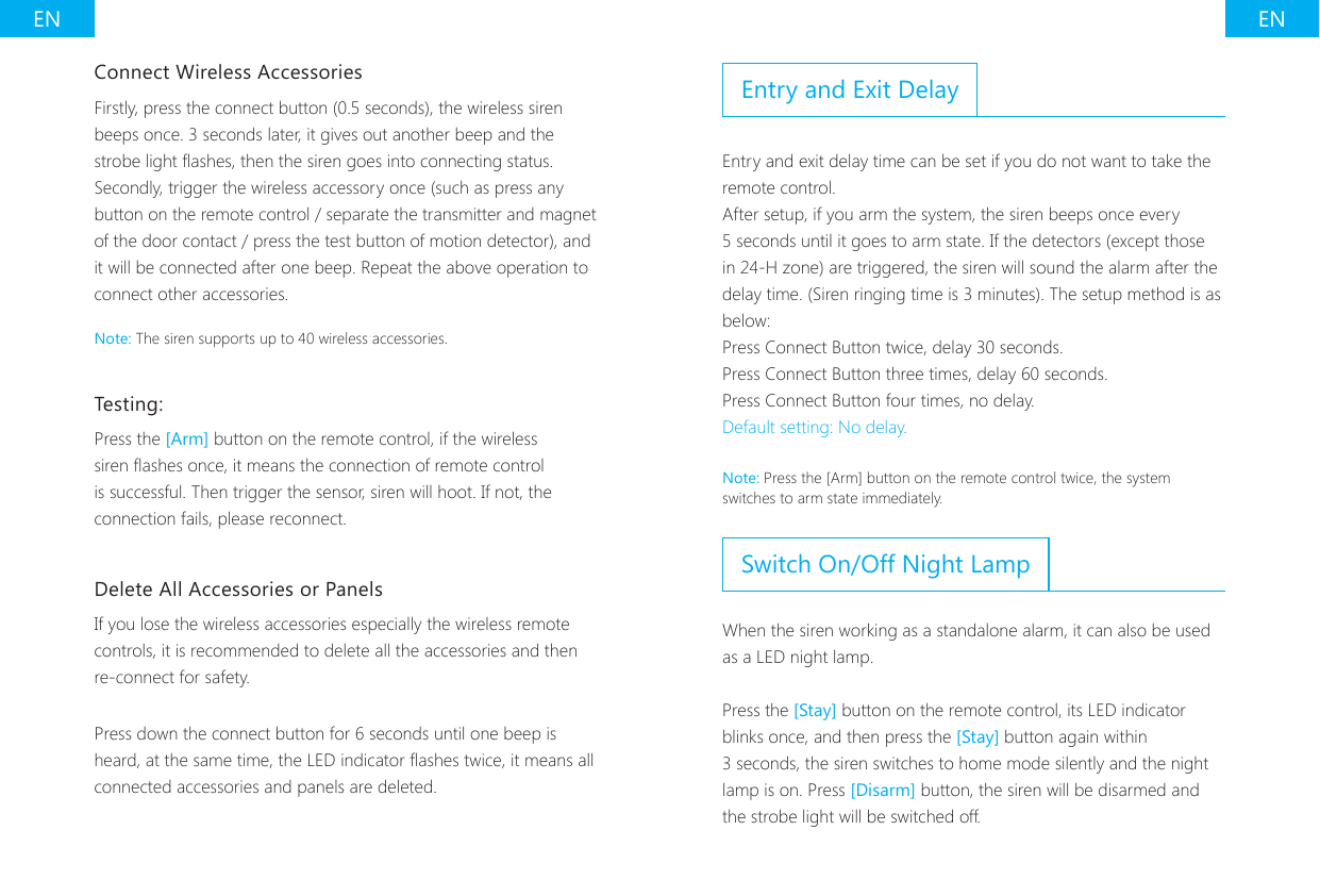 EN ENConnect Wireless AccessoriesFirstly, press the connect button (0.5 seconds), the wireless siren beeps once. 3 seconds later, it gives out another beep and the strobe light ashes, then the siren goes into connecting status. Secondly, trigger the wireless accessory once (such as press any button on the remote control / separate the transmitter and magnet of the door contact / press the test button of motion detector), and it will be connected after one beep. Repeat the above operation to connect other accessories.Note: The siren supports up to 40 wireless accessories.Testing:Press the [Arm] button on the remote control, if the wireless siren ashes once, it means the connection of remote control is successful. Then trigger the sensor, siren will hoot. If not, the connection fails, please reconnect.Delete All Accessories or PanelsIf you lose the wireless accessories especially the wireless remote controls, it is recommended to delete all the accessories and then re-connect for safety.Press down the connect button for 6 seconds until one beep is heard, at the same time, the LED indicator ashes twice, it means all connected accessories and panels are deleted.Entry and Exit DelayEntry and exit delay time can be set if you do not want to take the remote control.After setup, if you arm the system, the siren beeps once every 5 seconds until it goes to arm state. If the detectors (except those in 24-H zone) are triggered, the siren will sound the alarm after the delay time. (Siren ringing time is 3 minutes). The setup method is as below:Press Connect Button twice, delay 30 seconds.Press Connect Button three times, delay 60 seconds.Press Connect Button four times, no delay.Default setting: No delay.Note: Press the [Arm] button on the remote control twice, the system switches to arm state immediately.Switch On/Off Night LampWhen the siren working as a standalone alarm, it can also be used as a LED night lamp.Press the [Stay] button on the remote control, its LED indicator blinks once, and then press the [Stay] button again within 3 seconds, the siren switches to home mode silently and the night lamp is on. Press [Disarm] button, the siren will be disarmed and the strobe light will be switched off.