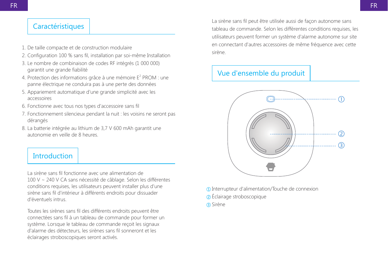 FR FRLa sir&egrave;ne sans l peut &ecirc;tre utilis&eacute;e aussi de fa&ccedil;on autonome sans tableau de commande. Selon les diff&eacute;rentes conditions requises, les utilisateurs peuvent former un syst&egrave;me d'alarme autonome sur site en connectant d'autres accessoires de m&ecirc;me fr&eacute;quence avec cette sir&egrave;ne.Vue d'ensemble du produit①Interrupteur d'alimentation/Touche de connexion ②&Eacute;clairage stroboscopique ③Sir&egrave;neCaract&eacute;ristiques1. De taille compacte et de construction modulaire2. Conguration 100 % sans l, installation par soi-m&ecirc;me Installation3. Le nombre de combinaison de codes RF int&eacute;gr&eacute;s (1 000 000) garantit une grande abilit&eacute;4. Protection des informations gr&acirc;ce &agrave; une m&eacute;moire E2 PROM : une panne &eacute;lectrique ne conduira pas &agrave; une perte des donn&eacute;es5. Appariement automatique d'une grande simplicit&eacute; avec les accessoires6. Fonctionne avec tous nos types d'accessoire sans l7. Fonctionnement silencieux pendant la nuit : les voisins ne seront pas d&eacute;rang&eacute;s8. La batterie int&eacute;gr&eacute;e au lithium de 3,7 V 600 mAh garantit une autonomie en veille de 8 heures.IntroductionLa sir&egrave;ne sans l fonctionne avec une alimentation de 100 V ~ 240 V CA sans n&eacute;cessit&eacute; de c&acirc;blage. Selon les diff&eacute;rentes conditions requises, les utilisateurs peuvent installer plus d'une sir&egrave;ne sans l d'int&eacute;rieur &agrave; diff&eacute;rents endroits pour dissuader d'&eacute;ventuels intrus.Toutes les sir&egrave;nes sans l des diff&eacute;rents endroits peuvent &ecirc;tre connect&eacute;es sans l &agrave; un tableau de commande pour former un syst&egrave;me. Lorsque le tableau de commande re&ccedil;oit les signaux d'alarme des d&eacute;tecteurs, les sir&egrave;nes sans l sonneront et les &eacute;clairages stroboscopiques seront activ&eacute;s.