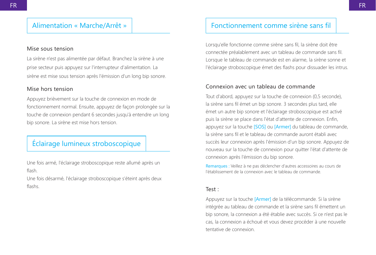 FR FRFonctionnement comme sir&egrave;ne sans lLorsqu'elle fonctionne comme sir&egrave;ne sans l, la sir&egrave;ne doit &ecirc;tre connect&eacute;e pr&eacute;alablement avec un tableau de commande sans l. Lorsque le tableau de commande est en alarme, la sir&egrave;ne sonne et l'&eacute;clairage stroboscopique &eacute;met des ashs pour dissuader les intrus.Connexion avec un tableau de commandeTout d'abord, appuyez sur la touche de connexion (0,5 seconde), la sir&egrave;ne sans l &eacute;met un bip sonore. 3 secondes plus tard, elle &eacute;met un autre bip sonore et l'&eacute;clairage stroboscopique est activ&eacute; puis la sir&egrave;ne se place dans l'&eacute;tat d'attente de connexion. Enn, appuyez sur la touche [SOS] ou [Armer] du tableau de commande, la sir&egrave;ne sans l et le tableau de commande auront &eacute;tabli avec succ&egrave;s leur connexion apr&egrave;s l'&eacute;mission d'un bip sonore. Appuyez de nouveau sur la touche de connexion pour quitter l'&eacute;tat d'attente de connexion apr&egrave;s l'&eacute;mission du bip sonore.Remarques : Veillez &agrave; ne pas d&eacute;clencher d'autres accessoires au cours de l'&eacute;tablissement de la connexion avec le tableau de commande.Test :Appuyez sur la touche [Armer] de la t&eacute;l&eacute;commande. Si la sir&egrave;ne int&eacute;gr&eacute;e au tableau de commande et la sir&egrave;ne sans l &eacute;mettent un bip sonore, la connexion a &eacute;t&eacute; &eacute;tablie avec succ&egrave;s. Si ce n'est pas le cas, la connexion a &eacute;chou&eacute; et vous devez proc&eacute;der &agrave; une nouvelle tentative de connexion.Alimentation &laquo; Marche/Arr&ecirc;t &raquo;Mise sous tensionLa sir&egrave;ne n'est pas aliment&eacute;e par d&eacute;faut. Branchez la sir&egrave;ne &agrave; une prise secteur puis appuyez sur l'interrupteur d'alimentation. La sir&egrave;ne est mise sous tension apr&egrave;s l'&eacute;mission d'un long bip sonore.Mise hors tensionAppuyez bri&egrave;vement sur la touche de connexion en mode de fonctionnement normal. Ensuite, appuyez de fa&ccedil;on prolong&eacute;e sur la touche de connexion pendant 6 secondes jusqu'&agrave; entendre un long bip sonore. La sir&egrave;ne est mise hors tension.&Eacute;clairage lumineux stroboscopiqueUne fois arm&eacute;, l'&eacute;clairage stroboscopique reste allum&eacute; apr&egrave;s un ash.Une fois d&eacute;sarm&eacute;, l'&eacute;clairage stroboscopique s'&eacute;teint apr&egrave;s deux ashs.