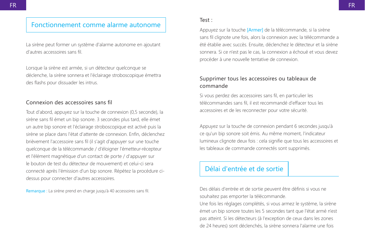 FR FRTest :Appuyez sur la touche [Armer] de la t&eacute;l&eacute;commande, si la sir&egrave;ne sans l clignote une fois, alors la connexion avec la t&eacute;l&eacute;commande a &eacute;t&eacute; &eacute;tablie avec succ&egrave;s. Ensuite, d&eacute;clenchez le d&eacute;tecteur et la sir&egrave;ne sonnera. Si ce n'est pas le cas, la connexion a &eacute;chou&eacute; et vous devez proc&eacute;der &agrave; une nouvelle tentative de connexion.Supprimer tous les accessoires ou tableaux de commandeSi vous perdez des accessoires sans l, en particulier les t&eacute;l&eacute;commandes sans l, il est recommand&eacute; d'effacer tous les accessoires et de les reconnecter pour votre s&eacute;curit&eacute;.Appuyez sur la touche de connexion pendant 6 secondes jusqu'&agrave; ce qu'un bip sonore soit &eacute;mis. Au m&ecirc;me moment, l'indicateur lumineux clignote deux fois : cela signie que tous les accessoires et les tableaux de commande connect&eacute;s sont supprim&eacute;s.D&eacute;lai d'entr&eacute;e et de sortieDes d&eacute;lais d'entr&eacute;e et de sortie peuvent &ecirc;tre d&eacute;nis si vous ne souhaitez pas emporter la t&eacute;l&eacute;commande.Une fois les r&eacute;glages compl&eacute;t&eacute;s, si vous armez le syst&egrave;me, la sir&egrave;ne &eacute;met un bip sonore toutes les 5 secondes tant que l'&eacute;tat arm&eacute; n'est pas atteint. Si les d&eacute;tecteurs (&agrave; l'exception de ceux dans les zones de 24 heures) sont d&eacute;clench&eacute;s, la sir&egrave;ne sonnera l'alarme une fois Fonctionnement comme alarme autonomeLa sir&egrave;ne peut former un syst&egrave;me d'alarme autonome en ajoutant d'autres accessoires sans l.Lorsque la sir&egrave;ne est arm&eacute;e, si un d&eacute;tecteur quelconque se d&eacute;clenche, la sir&egrave;ne sonnera et l'&eacute;clairage stroboscopique &eacute;mettra des ashs pour dissuader les intrus.Connexion des accessoires sans lTout d'abord, appuyez sur la touche de connexion (0,5 seconde), la sir&egrave;ne sans l &eacute;met un bip sonore. 3 secondes plus tard, elle &eacute;met un autre bip sonore et l'&eacute;clairage stroboscopique est activ&eacute; puis la sir&egrave;ne se place dans l'&eacute;tat d'attente de connexion. Enn, d&eacute;clenchez bri&egrave;vement l'accessoire sans l (il s'agit d'appuyer sur une touche quelconque de la t&eacute;l&eacute;commande / d'&eacute;loigner l'&eacute;metteur-r&eacute;cepteur et l'&eacute;l&eacute;ment magn&eacute;tique d'un contact de porte / d'appuyer sur le bouton de test du d&eacute;tecteur de mouvement) et celui-ci sera connect&eacute; apr&egrave;s l'&eacute;mission d'un bip sonore. R&eacute;p&eacute;tez la proc&eacute;dure ci-dessus pour connecter d'autres accessoires.Remarque : La sir&egrave;ne prend en charge jusqu'&agrave; 40 accessoires sans l.
