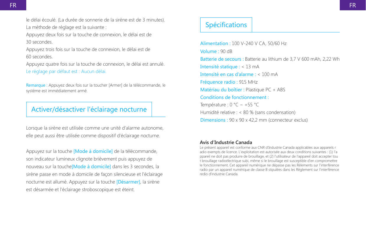 FR FRSp&eacute;cicationsAlimentation : 100 V-240 V CA, 50/60 Hz Volume : 90 dBBatterie de secours : Batterie au lithium de 3,7 V 600 mAh, 2,22 WhIntensit&eacute; statique : < 13 mAIntensit&eacute; en cas d&rsquo;alarme : < 100 mAFr&eacute;quence radio : 915 MHzMat&eacute;riau du bo&icirc;tier : Plastique PC + ABSConditions de fonctionnement :Temp&eacute;rature : 0 &deg;C ~ +55 &deg;CHumidit&eacute; relative : < 80 % (sans condensation)Dimensions : 90 x 90 x 42,2 mm (connecteur exclus)le d&eacute;lai &eacute;coul&eacute;. (La dur&eacute;e de sonnerie de la sir&egrave;ne est de 3 minutes). La m&eacute;thode de r&eacute;glage est la suivante :Appuyez deux fois sur la touche de connexion, le d&eacute;lai est de 30 secondes.Appuyez trois fois sur la touche de connexion, le d&eacute;lai est de 60 secondes.Appuyez quatre fois sur la touche de connexion, le d&eacute;lai est annul&eacute;.Le r&eacute;glage par d&eacute;faut est : Aucun d&eacute;lai.Remarque : Appuyez deux fois sur la toucher [Armer] de la t&eacute;l&eacute;commande, le syst&egrave;me est imm&eacute;diatement arm&eacute;.Activer/d&eacute;sactiver l'&eacute;clairage nocturneLorsque la sir&egrave;ne est utilis&eacute;e comme une unit&eacute; d'alarme autonome, elle peut aussi &ecirc;tre utilis&eacute;e comme dispositif d'&eacute;clairage nocturne.Appuyez sur la touche [Mode &agrave; domicile] de la t&eacute;l&eacute;commande, son indicateur lumineux clignote bri&egrave;vement puis appuyez de nouveau sur la touche[Mode &agrave; domicile] dans les 3 secondes, la sir&egrave;ne passe en mode &agrave; domicile de fa&ccedil;on silencieuse et l'&eacute;clairage nocturne est allum&eacute;. Appuyez sur la touche [D&eacute;sarmer], la sir&egrave;ne est d&eacute;sarm&eacute;e et l'&eacute;clairage stroboscopique est &eacute;teint.Avis d&rsquo;Industrie CanadaLe pr&eacute;sent appareil est conforme aux CNR d'Industrie Canada applicables aux appareils radio exempts de licence. L'exploitation est autoris&eacute;e aux deux conditions suivantes : (1) l'appareil ne doit pas produire de brouillage, et (2) l'utilisateur de l'appareil doit accepter tout brouillage radio&eacute;lectrique subi, m&ecirc;me si le brouillage est susceptible d'en compromettre le fonctionnement. Cet appareil num&eacute;rique ne d&eacute;passe pas les R&egrave;lements sur l&rsquo;interf&eacute;rence radio par un appareil num&eacute;rique de classe B stipul&eacute;es dans les R&egrave;glement sur l&rsquo;interf&eacute;rence redio d&rsquo;industrie Canada. 