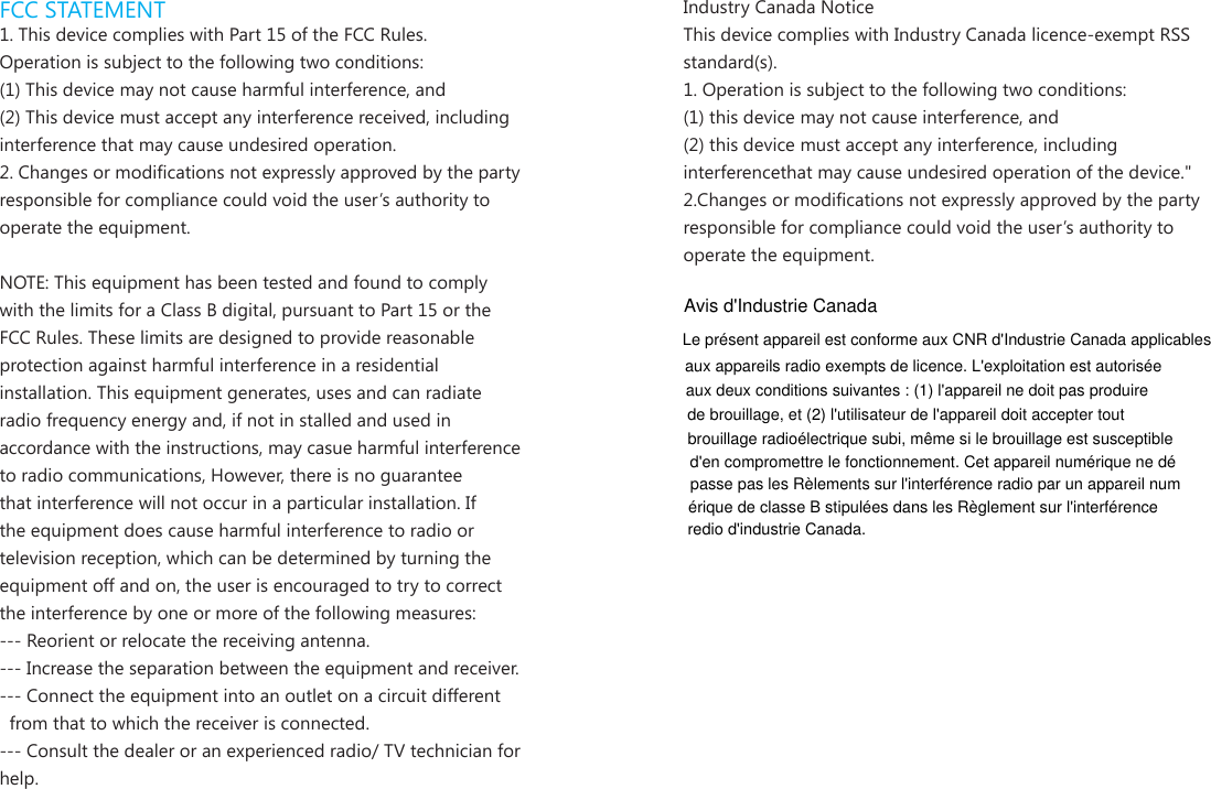 FCC STATEMENT1. This device complies with Part 15 of the FCC Rules.Operation is subject to the following two conditions:(1) This device may not cause harmful interference, and(2) This device must accept any interference received, including interference that may cause undesired operation.2. Changes or modications not expressly approved by the party responsible for compliance could void the user&rsquo;s authority to operate the equipment.NOTE: This equipment has been tested and found to comply with the limits for a Class B digital, pursuant to Part 15 or the FCC Rules. These limits are designed to provide reasonable protection against harmful interference in a residential installation. This equipment generates, uses and can radiate radio frequency energy and, if not in stalled and used in accordance with the instructions, may casue harmful interference to radio communications, However, there is no guarantee that interference will not occur in a particular installation. If the equipment does cause harmful interference to radio or television reception, which can be determined by turning the equipment off and on, the user is encouraged to try to correct the interference by one or more of the following measures:--- Reorient or relocate the receiving antenna.--- Increase the separation between the equipment and receiver.--- Connect the equipment into an outlet on a circuit different  from that to which the receiver is connected.--- Consult the dealer or an experienced radio/ TV technician for help.Industry Canada NoticeThis device complies with Industry Canada licence-exempt RSS standard(s).1. Operation is subject to the following two conditions:(1) this device may not cause interference, and  (2) this device must accept any interference, including interferencethat may cause undesired operation of the device."2.Changes or modications not expressly approved by the party responsible for compliance could void the user&rsquo;s authority to operate the equipment.Avis d'Industrie CanadaLe pr&eacute;sent appareil est conforme aux CNR d'Industrie Canada applicablesaux appareils radio exempts de licence. L'exploitation est autoris&eacute;eaux deux conditions suivantes : (1) l'appareil ne doit pas produirede brouillage, et (2) l'utilisateur de l'appareil doit accepter toutbrouillage radio&eacute;lectrique subi, m&ecirc;me si le brouillage est susceptibled'en compromettre le fonctionnement. Cet appareil num&eacute;rique ne d&eacute;passe pas les R&egrave;lements sur l'interf&eacute;rence radio par un appareil num&eacute;rique de classe B stipul&eacute;es dans les R&egrave;glement sur l'interf&eacute;renceredio d'industrie Canada.
