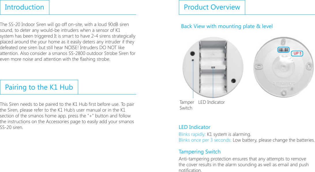 IntroductionThe SS-20 Indoor Siren will go off on-site, with a loud 90dB siren sound, to deter any would-be intruders when a sensor of K1 system has been triggered It is smart to have 2-4 sirens strategically placed around the your home as it easily deters any intruder if they defeated one siren but still hear NOISE! Intruders DO NOT like attention. Also consider a smanos SS-2800 outdoor Strobe Siren for even more noise and attention with the ashing strobe.Pairing to the K1 HubThis Siren needs to be paired to the K1 Hub rst before use. To pair the Siren, please refer to the K1 Hub&rsquo;s user manual or in the K1 section of the smanos home app, press the "+" button and follow the instructions on the Accessories page to easily add your smanos SS-20 siren.Product Overview Back View with mounting plate &amp; level;6ɑTamper   LED IndicatorSwitchLED IndicatorBlinks rapidly: K1 system is alarming.Blinks once per 3 seconds: Low battery, please change the batteries.          Tampering SwitchAnti-tampering protection ensures that any attempts to remove the cover results in the alarm sounding as well as email and push notication.
