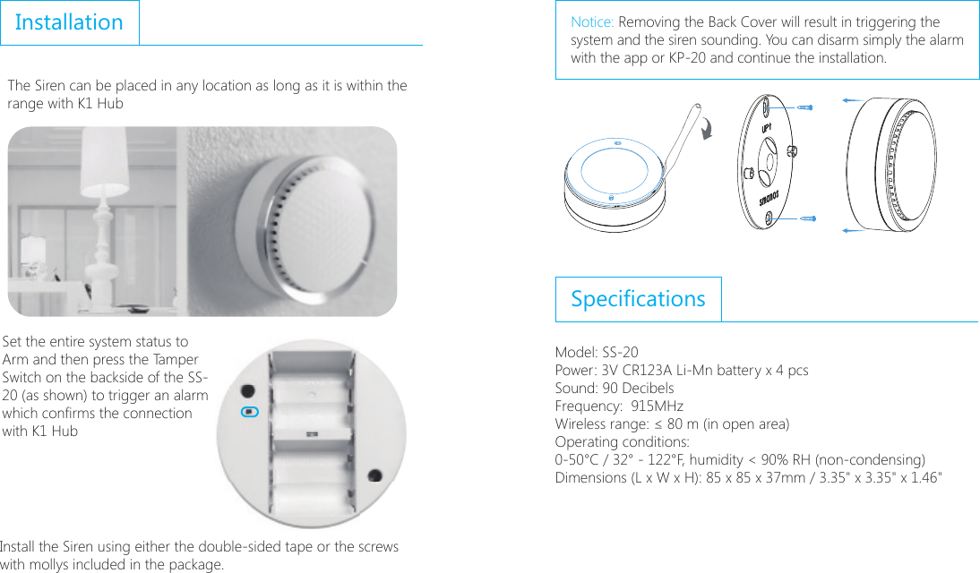 InstallationThe Siren can be placed in any location as long as it is within the range with K1 Hub;6ɑSet the entire system status to Arm and then press the Tamper Switch on the backside of the SS-20 (as shown) to trigger an alarm which conrms the connectionwith K1 Hub;6ɑInstall the Siren using either the double-sided tape or the screws with mollys included in the package.Notice: Removing the Back Cover will result in triggering the   system and the siren sounding. You can disarm simply the alarm with the app or KP-20 and continue the installation.SpecicationsModel: SS-20Power: 3V CR123A Li-Mn battery x 4 pcsSound: 90 DecibelsFrequency:  915MHzWireless range: &le; 80 m (in open area)Operating conditions: 0-50&deg;C / 32&deg; - 122&deg;F, humidity < 90% RH (non-condensing)Dimensions (L x W x H): 85 x 85 x 37mm / 3.35" x 3.35" x 1.46"