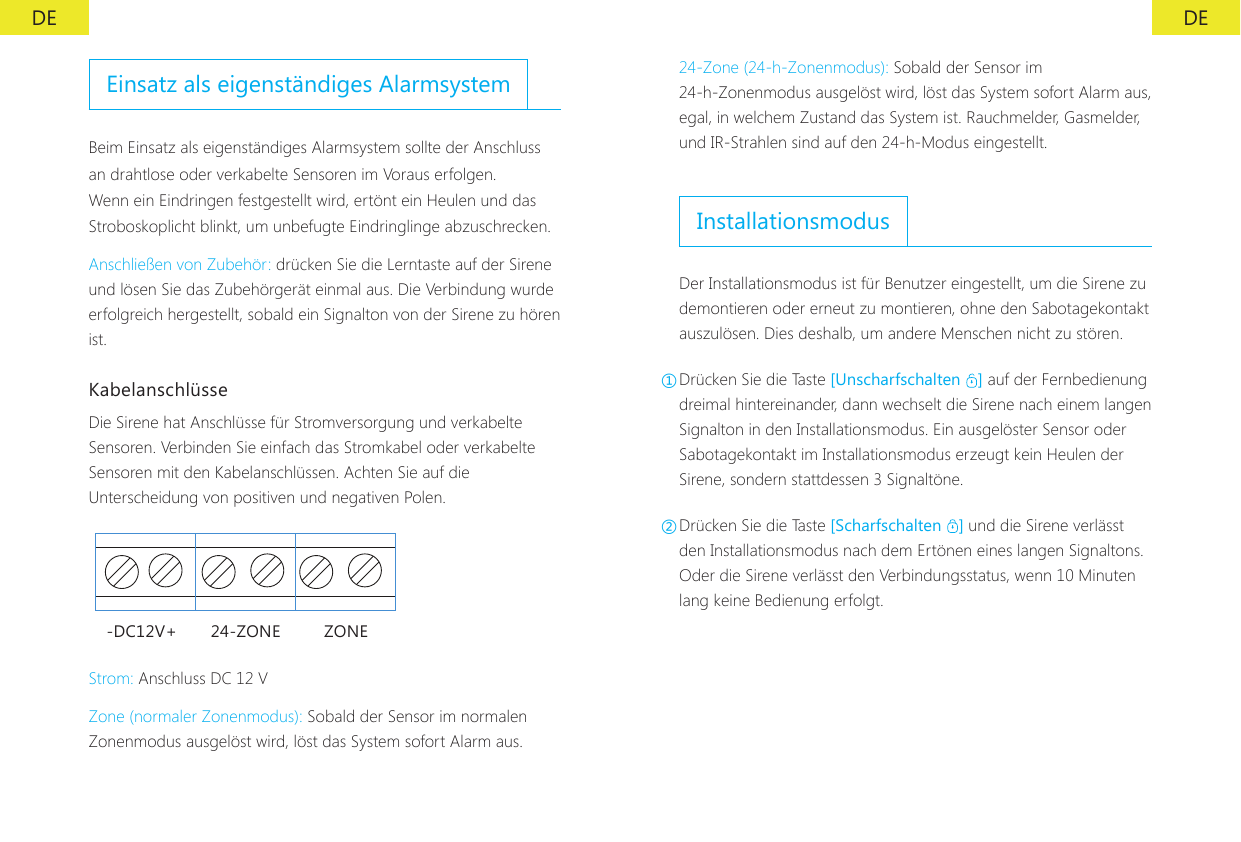 DE DEEinsatz als eigenst&auml;ndiges AlarmsystemBeim Einsatz als eigenst&auml;ndiges Alarmsystem sollte der Anschluss an drahtlose oder verkabelte Sensoren im Voraus erfolgen. Wenn ein Eindringen festgestellt wird, ert&ouml;nt ein Heulen und das Stroboskoplicht blinkt, um unbefugte Eindringlinge abzuschrecken.Anschlie&szlig;en von Zubeh&ouml;r: dr&uuml;cken Sie die Lerntaste auf der Sirene und l&ouml;sen Sie das Zubeh&ouml;rger&auml;t einmal aus. Die Verbindung wurde erfolgreich hergestellt, sobald ein Signalton von der Sirene zu h&ouml;ren ist.Kabelanschl&uuml;sseDie Sirene hat Anschl&uuml;sse f&uuml;r Stromversorgung und verkabelte Sensoren. Verbinden Sie einfach das Stromkabel oder verkabelte Sensoren mit den Kabelanschl&uuml;ssen. Achten Sie auf die Unterscheidung von positiven und negativen Polen.-DC12V+ 24-ZONE ZONEStrom: Anschluss DC 12 VZone (normaler Zonenmodus): Sobald der Sensor im normalen Zonenmodus ausgel&ouml;st wird, l&ouml;st das System sofort Alarm aus.24-Zone (24-h-Zonenmodus): Sobald der Sensor im 24-h-Zonenmodus ausgel&ouml;st wird, l&ouml;st das System sofort Alarm aus, egal, in welchem Zustand das System ist. Rauchmelder, Gasmelder, und IR-Strahlen sind auf den 24-h-Modus eingestellt.InstallationsmodusDer Installationsmodus ist f&uuml;r Benutzer eingestellt, um die Sirene zu demontieren oder erneut zu montieren, ohne den Sabotagekontakt auszul&ouml;sen. Dies deshalb, um andere Menschen nicht zu st&ouml;ren.①Dr&uuml;cken Sie die Taste [Unscharfschalten  ] auf der Fernbedienung dreimal hintereinander, dann wechselt die Sirene nach einem langen Signalton in den Installationsmodus. Ein ausgel&ouml;ster Sensor oder Sabotagekontakt im Installationsmodus erzeugt kein Heulen der Sirene, sondern stattdessen 3 Signalt&ouml;ne.②Dr&uuml;cken Sie die Taste [Scharfschalten  ] und die Sirene verl&auml;sst den Installationsmodus nach dem Ert&ouml;nen eines langen Signaltons. Oder die Sirene verl&auml;sst den Verbindungsstatus, wenn 10 Minuten lang keine Bedienung erfolgt.