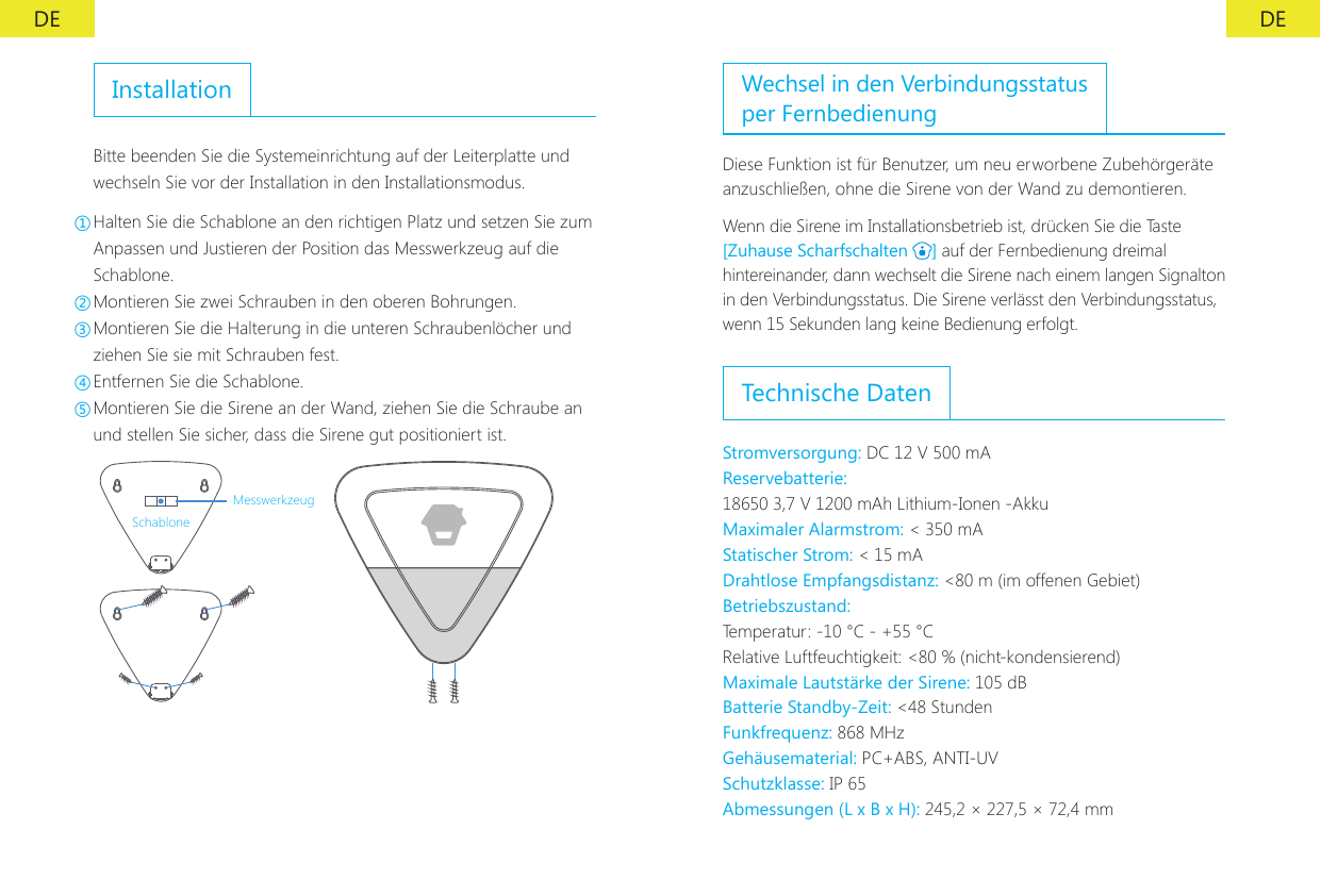 DE DEInstallationBitte beenden Sie die Systemeinrichtung auf der Leiterplatte und wechseln Sie vor der Installation in den Installationsmodus.①Halten Sie die Schablone an den richtigen Platz und setzen Sie zum Anpassen und Justieren der Position das Messwerkzeug auf die Schablone.②Montieren Sie zwei Schrauben in den oberen Bohrungen.③Montieren Sie die Halterung in die unteren Schraubenl&ouml;cher und ziehen Sie sie mit Schrauben fest.④Entfernen Sie die Schablone.⑤Montieren Sie die Sirene an der Wand, ziehen Sie die Schraube an und stellen Sie sicher, dass die Sirene gut positioniert ist.MesswerkzeugSchabloneWechsel in den Verbindungsstatus per FernbedienungDiese Funktion ist f&uuml;r Benutzer, um neu erworbene Zubeh&ouml;rger&auml;te anzuschlie&szlig;en, ohne die Sirene von der Wand zu demontieren.Wenn die Sirene im Installationsbetrieb ist, dr&uuml;cken Sie die Taste [Zuhause Scharfschalten  ] auf der Fernbedienung dreimal hintereinander, dann wechselt die Sirene nach einem langen Signalton in den Verbindungsstatus. Die Sirene verl&auml;sst den Verbindungsstatus, wenn 15 Sekunden lang keine Bedienung erfolgt.Technische DatenStromversorgung: DC 12 V 500 mA Reservebatterie:18650 3,7 V 1200 mAh Lithium-Ionen -Akku Maximaler Alarmstrom: < 350 mA Statischer Strom: < 15 mADrahtlose Empfangsdistanz: <80 m (im offenen Gebiet)Betriebszustand:Temperatur: -10 &deg;C - +55 &deg;CRelative Luftfeuchtigkeit: <80 % (nicht-kondensierend)Maximale Lautst&auml;rke der Sirene: 105 dB Batterie Standby-Zeit: <48 Stunden Funkfrequenz: 868 MHz Geh&auml;usematerial: PC+ABS, ANTI-UV Schutzklasse: IP 65Abmessungen (L x B x H): 245,2 &times; 227,5 &times; 72,4 mm