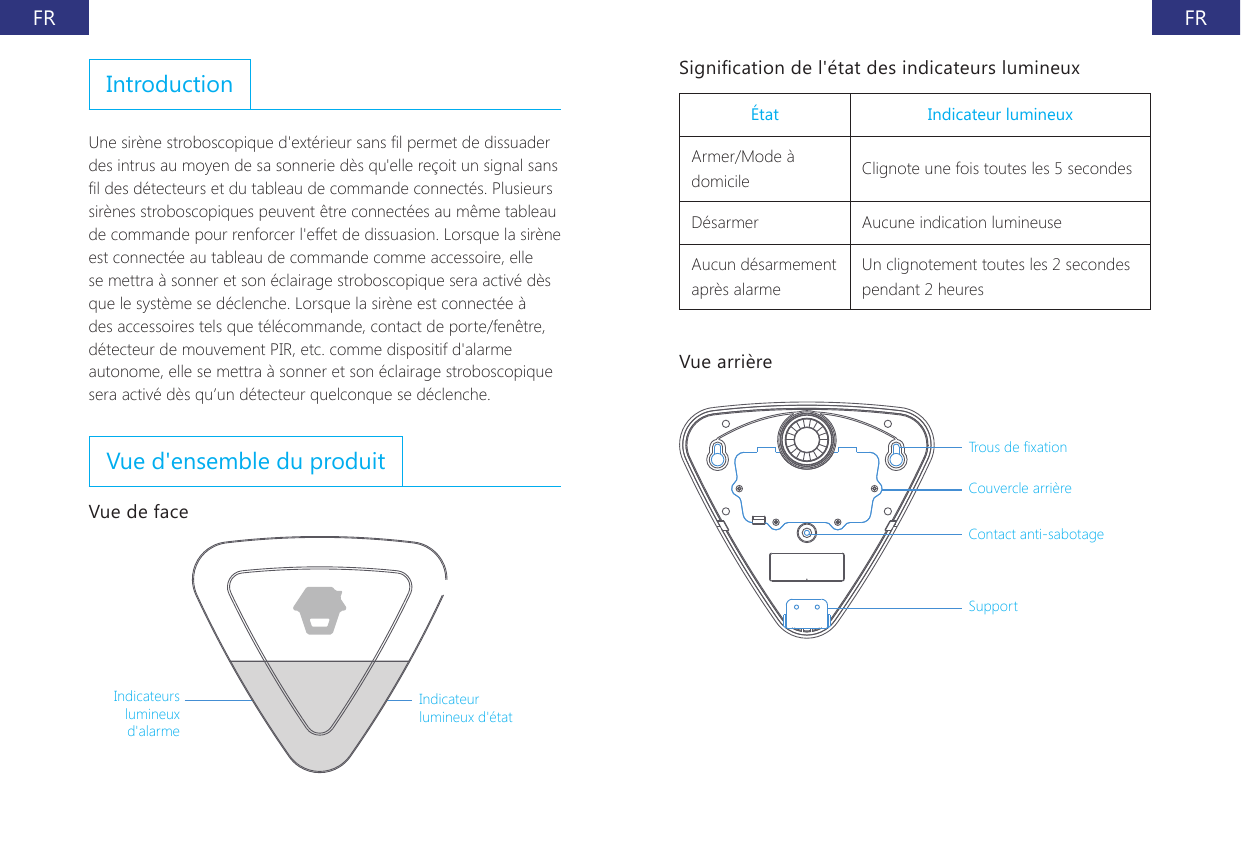 FR FRIntroductionUne sir&egrave;ne stroboscopique d'ext&eacute;rieur sans l permet de dissuader des intrus au moyen de sa sonnerie d&egrave;s qu'elle re&ccedil;oit un signal sans l des d&eacute;tecteurs et du tableau de commande connect&eacute;s. Plusieurs sir&egrave;nes stroboscopiques peuvent &ecirc;tre connect&eacute;es au m&ecirc;me tableau de commande pour renforcer l'effet de dissuasion. Lorsque la sir&egrave;ne est connect&eacute;e au tableau de commande comme accessoire, elle se mettra &agrave; sonner et son &eacute;clairage stroboscopique sera activ&eacute; d&egrave;s que le syst&egrave;me se d&eacute;clenche. Lorsque la sir&egrave;ne est connect&eacute;e &agrave; des accessoires tels que t&eacute;l&eacute;commande, contact de porte/fen&ecirc;tre, d&eacute;tecteur de mouvement PIR, etc. comme dispositif d'alarme autonome, elle se mettra &agrave; sonner et son &eacute;clairage stroboscopique sera activ&eacute; d&egrave;s qu&rsquo;un d&eacute;tecteur quelconque se d&eacute;clenche.Vue d'ensemble du produitVue de faceIndicateurs lumineux d'alarmeIndicateur lumineux d'&eacute;tatSignication de l'&eacute;tat des indicateurs lumineux&Eacute;tat Indicateur lumineuxArmer/Mode &agrave; domicile Clignote une fois toutes les 5 secondesD&eacute;sarmer Aucune indication lumineuseAucun d&eacute;sarmement apr&egrave;s alarmeUn clignotement toutes les 2 secondes pendant 2 heuresVue arri&egrave;reTrous de xation Couvercle arri&egrave;re Contact anti-sabotageSupport