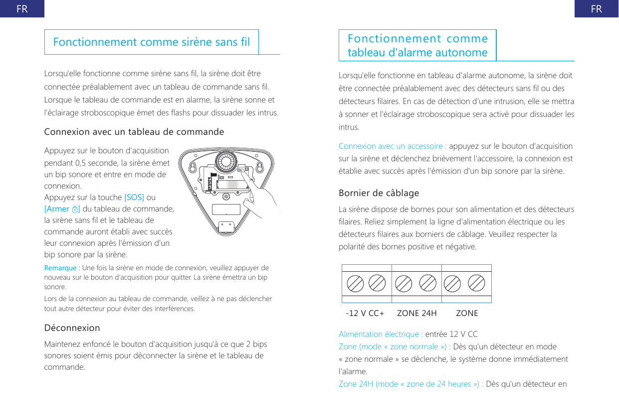 FR FRFonctionnement comme sir&egrave;ne sans lLorsqu'elle fonctionne comme sir&egrave;ne sans l, la sir&egrave;ne doit &ecirc;tre connect&eacute;e pr&eacute;alablement avec un tableau de commande sans l. Lorsque le tableau de commande est en alarme, la sir&egrave;ne sonne et l'&eacute;clairage stroboscopique &eacute;met des ashs pour dissuader les intrus.Connexion avec un tableau de commandeAppuyez sur le bouton d'acquisition pendant 0,5 seconde, la sir&egrave;ne &eacute;met un bip sonore et entre en mode de connexion.Appuyez sur la touche [SOS] ou [Armer  ] du tableau de commande, la sir&egrave;ne sans l et le tableau de commande auront &eacute;tabli avec succ&egrave;s leur connexion apr&egrave;s l'&eacute;mission d'un bip sonore par la sir&egrave;ne.Remarque : Une fois la sir&egrave;ne en mode de connexion, veuillez appuyer de nouveau sur le bouton d'acquisition pour quitter. La sir&egrave;ne &eacute;mettra un bip sonore.Lors de la connexion au tableau de commande, veillez &agrave; ne pas d&eacute;clencher tout autre d&eacute;tecteur pour &eacute;viter des interf&eacute;rences.D&eacute;connexion Maintenez enfonc&eacute; le bouton d'acquisition jusqu'&agrave; ce que 2 bips sonores soient &eacute;mis pour d&eacute;connecter la sir&egrave;ne et le tableau de commande.Fonctionnement comme tableau d'alarme autonomeLorsqu'elle fonctionne en tableau d'alarme autonome, la sir&egrave;ne doit &ecirc;tre connect&eacute;e pr&eacute;alablement avec des d&eacute;tecteurs sans l ou des d&eacute;tecteurs laires. En cas de d&eacute;tection d'une intrusion, elle se mettra &agrave; sonner et l'&eacute;clairage stroboscopique sera activ&eacute; pour dissuader les intrus.Connexion avec un accessoire : appuyez sur le bouton d'acquisition sur la sir&egrave;ne et d&eacute;clenchez bri&egrave;vement l'accessoire, la connexion est &eacute;tablie avec succ&egrave;s apr&egrave;s l'&eacute;mission d'un bip sonore par la sir&egrave;ne.Bornier de c&acirc;blageLa sir&egrave;ne dispose de bornes pour son alimentation et des d&eacute;tecteurs laires. Reliez simplement la ligne d'alimentation &eacute;lectrique ou les d&eacute;tecteurs laires aux borniers de c&acirc;blage. Veuillez respecter la polarit&eacute; des bornes positive et n&eacute;gative.-12 V CC+ ZONE 24H ZONEAlimentation &eacute;lectrique : entr&eacute;e 12 V CCZone (mode &laquo; zone normale &raquo;) : D&egrave;s qu'un d&eacute;tecteur en mode &laquo; zone normale &raquo; se d&eacute;clenche, le syst&egrave;me donne imm&eacute;diatement l'alarme.Zone 24H (mode &laquo; zone de 24 heures &raquo;) : D&egrave;s qu'un d&eacute;tecteur en 