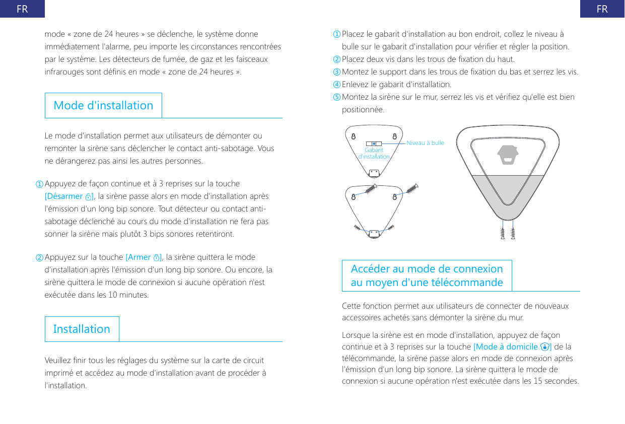 FR FRmode &laquo; zone de 24 heures &raquo; se d&eacute;clenche, le syst&egrave;me donne imm&eacute;diatement l'alarme, peu importe les circonstances rencontr&eacute;es par le syst&egrave;me. Les d&eacute;tecteurs de fum&eacute;e, de gaz et les faisceaux infrarouges sont d&eacute;nis en mode &laquo; zone de 24 heures &raquo;.Mode d'installationLe mode d'installation permet aux utilisateurs de d&eacute;monter ou remonter la sir&egrave;ne sans d&eacute;clencher le contact anti-sabotage. Vous ne d&eacute;rangerez pas ainsi les autres personnes.①Appuyez de fa&ccedil;on continue et &agrave; 3 reprises sur la touche [D&eacute;sarmer  ], la sir&egrave;ne passe alors en mode d'installation apr&egrave;s l'&eacute;mission d'un long bip sonore. Tout d&eacute;tecteur ou contact anti-sabotage d&eacute;clench&eacute; au cours du mode d'installation ne fera pas sonner la sir&egrave;ne mais plut&ocirc;t 3 bips sonores retentiront.②Appuyez sur la touche [Armer  ], la sir&egrave;ne quittera le mode d'installation apr&egrave;s l'&eacute;mission d'un long bip sonore. Ou encore, la sir&egrave;ne quittera le mode de connexion si aucune op&eacute;ration n'est ex&eacute;cut&eacute;e dans les 10 minutes.InstallationVeuillez nir tous les r&eacute;glages du syst&egrave;me sur la carte de circuit imprim&eacute; et acc&eacute;dez au mode d'installation avant de proc&eacute;der &agrave; l'installation.①Placez le gabarit d'installation au bon endroit, collez le niveau &agrave; bulle sur le gabarit d'installation pour v&eacute;rier et r&eacute;gler la position.②Placez deux vis dans les trous de xation du haut.③Montez le support dans les trous de xation du bas et serrez les vis.④Enlevez le gabarit d'installation.⑤Montez la sir&egrave;ne sur le mur, serrez les vis et v&eacute;riez qu'elle est bien positionn&eacute;e.Niveau &agrave; bulleGabarit d'installationAcc&eacute;der au mode de connexion au moyen d'une t&eacute;l&eacute;commandeCette fonction permet aux utilisateurs de connecter de nouveaux accessoires achet&eacute;s sans d&eacute;monter la sir&egrave;ne du mur.Lorsque la sir&egrave;ne est en mode d'installation, appuyez de fa&ccedil;on continue et &agrave; 3 reprises sur la touche [Mode &agrave; domicile  ] de la t&eacute;l&eacute;commande, la sir&egrave;ne passe alors en mode de connexion apr&egrave;s l'&eacute;mission d'un long bip sonore. La sir&egrave;ne quittera le mode de connexion si aucune op&eacute;ration n'est ex&eacute;cut&eacute;e dans les 15 secondes.
