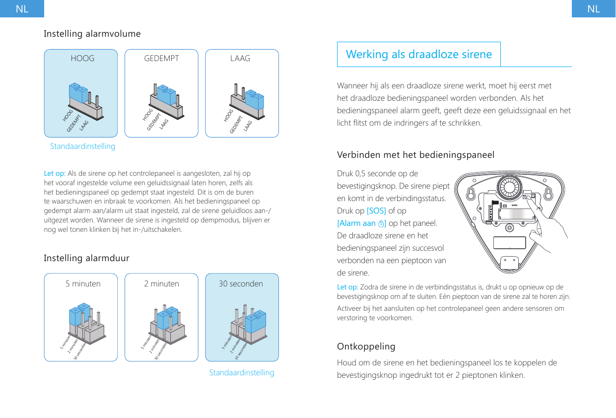 NL NLInstelling alarmvolumeHOOG GEDEMPT LAAGHOOGHOOGHOOGGEDEMPTGEDEMPTGEDEMPTLAAGLAAGLAAGStandaardinstellingLet op: Als de sirene op het controlepaneel is aangesloten, zal hij op het vooraf ingestelde volume een geluidssignaal laten horen, zelfs als het bedieningspaneel op gedempt staat ingesteld. Dit is om de buren te waarschuwen en inbraak te voorkomen. Als het bedieningspaneel op gedempt alarm aan/alarm uit staat ingesteld, zal de sirene geluidloos aan-/uitgezet worden. Wanneer de sirene is ingesteld op dempmodus, blijven er nog wel tonen klinken bij het in-/uitschakelen.Instelling alarmduur5 minuten5 minuten 5 minuten2 minuten2 minuten2 minuten30 seconden30 seconden30 seconden5 minuten 2 minuten 30 secondenStandaardinstellingWerking als draadloze sireneWanneer hij als een draadloze sirene werkt, moet hij eerst met het draadloze bedieningspaneel worden verbonden. Als het bedieningspaneel alarm geeft, geeft deze een geluidssignaal en het licht itst om de indringers af te schrikken.Verbinden met het bedieningspaneelDruk 0,5 seconde op de bevestigingsknop. De sirene piept en komt in de verbindingsstatus.Druk op [SOS] of op [Alarm aan  ] op het paneel. De draadloze sirene en het bedieningspaneel zijn succesvol verbonden na een pieptoon van de sirene.Let op: Zodra de sirene in de verbindingsstatus is, drukt u op opnieuw op de bevestigingsknop om af te sluiten. E&eacute;n pieptoon van de sirene zal te horen zijn.Activeer bij het aansluiten op het controlepaneel geen andere sensoren om verstoring te voorkomen.Ontkoppeling Houd om de sirene en het bedieningspaneel los te koppelen de bevestigingsknop ingedrukt tot er 2 pieptonen klinken.
