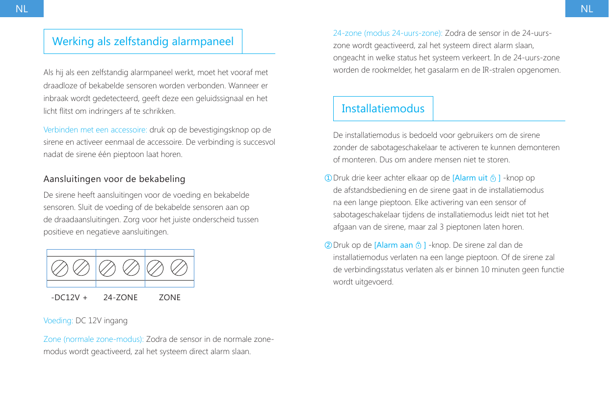 NL NLWerking als zelfstandig alarmpaneelAls hij als een zelfstandig alarmpaneel werkt, moet het vooraf met draadloze of bekabelde sensoren worden verbonden. Wanneer er inbraak wordt gedetecteerd, geeft deze een geluidssignaal en het licht itst om indringers af te schrikken.Verbinden met een accessoire: druk op de bevestigingsknop op de sirene en activeer eenmaal de accessoire. De verbinding is succesvol nadat de sirene &eacute;&eacute;n pieptoon laat horen.Aansluitingen voor de bekabelingDe sirene heeft aansluitingen voor de voeding en bekabelde sensoren. Sluit de voeding of de bekabelde sensoren aan op de draadaansluitingen. Zorg voor het juiste onderscheid tussen positieve en negatieve aansluitingen.-DC12V + 24-ZONE ZONEVoeding: DC 12V ingangZone (normale zone-modus): Zodra de sensor in de normale zone-modus wordt geactiveerd, zal het systeem direct alarm slaan.24-zone (modus 24-uurs-zone): Zodra de sensor in de 24-uurs-zone wordt geactiveerd, zal het systeem direct alarm slaan, ongeacht in welke status het systeem verkeert. In de 24-uurs-zone worden de rookmelder, het gasalarm en de IR-stralen opgenomen.InstallatiemodusDe installatiemodus is bedoeld voor gebruikers om de sirene zonder de sabotageschakelaar te activeren te kunnen demonteren of monteren. Dus om andere mensen niet te storen.①Druk drie keer achter elkaar op de [Alarm uit   ] -knop op de afstandsbediening en de sirene gaat in de installatiemodus na een lange pieptoon. Elke activering van een sensor of sabotageschakelaar tijdens de installatiemodus leidt niet tot het afgaan van de sirene, maar zal 3 pieptonen laten horen.②Druk op de [Alarm aan   ] -knop. De sirene zal dan de installatiemodus verlaten na een lange pieptoon. Of de sirene zal de verbindingsstatus verlaten als er binnen 10 minuten geen functie wordt uitgevoerd.