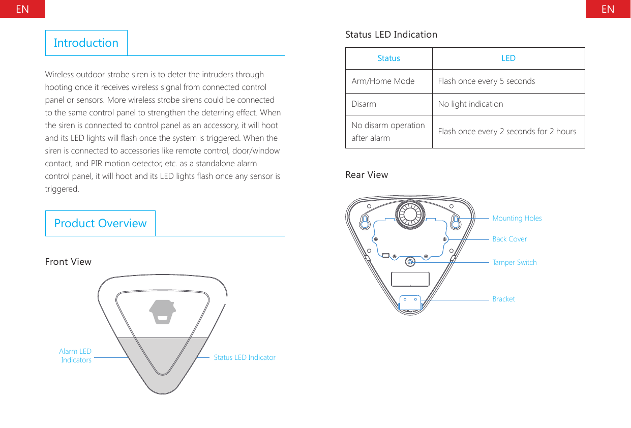 EN ENIntroductionWireless outdoor strobe siren is to deter the intruders through hooting once it receives wireless signal from connected control panel or sensors. More wireless strobe sirens could be connected to the same control panel to strengthen the deterring effect. When the siren is connected to control panel as an accessory, it will hoot and its LED lights will ash once the system is triggered. When the siren is connected to accessories like remote control, door/window contact, and PIR motion detector, etc. as a standalone alarm control panel, it will hoot and its LED lights ash once any sensor is triggered.Product OverviewFront ViewAlarm LED Indicators Status LED IndicatorStatus LED IndicationStatus LEDArm/Home Mode Flash once every 5 secondsDisarm No light indicationNo disarm operation after alarm Flash once every 2 seconds for 2 hoursRear ViewMounting Holes Back Cover Tamper SwitchBracket
