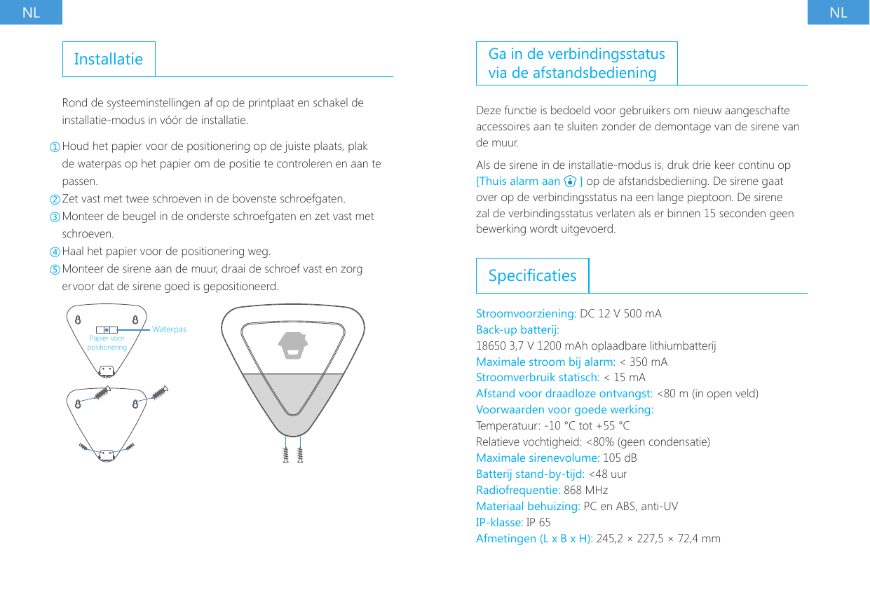 NL NLInstallatieRond de systeeminstellingen af op de printplaat en schakel de installatie-modus in v&oacute;&oacute;r de installatie.①Houd het papier voor de positionering op de juiste plaats, plak de waterpas op het papier om de positie te controleren en aan te passen.②Zet vast met twee schroeven in de bovenste schroefgaten.③Monteer de beugel in de onderste schroefgaten en zet vast met schroeven.④Haal het papier voor de positionering weg.⑤Monteer de sirene aan de muur, draai de schroef vast en zorg ervoor dat de sirene goed is gepositioneerd.WaterpasPapier voor positioneringGa in de verbindingsstatus via de afstandsbedieningDeze functie is bedoeld voor gebruikers om nieuw aangeschafte accessoires aan te sluiten zonder de demontage van de sirene van de muur.Als de sirene in de installatie-modus is, druk drie keer continu op [Thuis alarm aan   ] op de afstandsbediening. De sirene gaat over op de verbindingsstatus na een lange pieptoon. De sirene zal de verbindingsstatus verlaten als er binnen 15 seconden geen bewerking wordt uitgevoerd.SpecicatiesStroomvoorziening: DC 12 V 500 mA Back-up batterij:18650 3,7 V 1200 mAh oplaadbare lithiumbatterij Maximale stroom bij alarm: < 350 mA Stroomverbruik statisch: < 15 mAAfstand voor draadloze ontvangst: <80 m (in open veld)Voorwaarden voor goede werking:Temperatuur: -10 &deg;C tot +55 &deg;CRelatieve vochtigheid: <80% (geen condensatie)Maximale sirenevolume: 105 dB Batterij stand-by-tijd: <48 uur Radiofrequentie: 868 MHz Materiaal behuizing: PC en ABS, anti-UV IP-klasse: IP 65Afmetingen (L x B x H): 245,2 &times; 227,5 &times; 72,4 mm