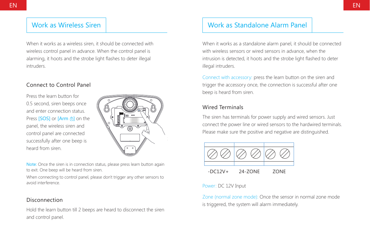EN ENWork as Wireless SirenWhen it works as a wireless siren, it should be connected with wireless control panel in advance. When the control panel is alarming, it hoots and the strobe light ashes to deter illegal intruders.Connect to Control PanelPress the learn button for 0.5 second, siren beeps once and enter connection status.Press [SOS] or [Arm  ] on the panel, the wireless siren and control panel are connected successfully after one beep is heard from siren.Note: Once the siren is in connection status, please press learn button again to exit. One beep will be heard from siren.When connecting to control panel, please don't trigger any other sensors to avoid interference.Disconnection Hold the learn button till 2 beeps are heard to disconnect the siren and control panel.Work as Standalone Alarm PanelWhen it works as a standalone alarm panel, it should be connected with wireless sensors or wired sensors in advance, when the intrusion is detected, it hoots and the strobe light ashed to deter illegal intruders.Connect with accessory: press the learn button on the siren and trigger the accessory once, the connection is successful after one beep is heard from siren.Wired TerminalsThe siren has terminals for power supply and wired sensors. Just connect the power line or wired sensors to the hardwired terminals. Please make sure the positive and negative are distinguished.-DC12V+ 24-ZONE ZONEPower: DC 12V InputZone (normal zone mode): Once the sensor in normal zone mode is triggered, the system will alarm immediately.